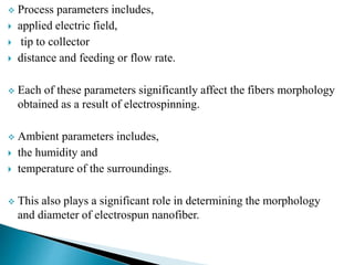  Process parameters includes,
 applied electric field,
 tip to collector
 distance and feeding or flow rate.
 Each of these parameters significantly affect the fibers morphology
obtained as a result of electrospinning.
 Ambient parameters includes,
 the humidity and
 temperature of the surroundings.
 This also plays a significant role in determining the morphology
and diameter of electrospun nanofiber.
 