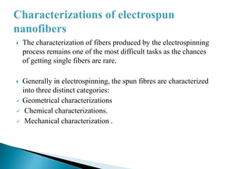  The characterization of fibers produced by the electrospinning
process remains one of the most difficult tasks as the chances
of getting single fibers are rare.
 Generally in electrospinning, the spun fibres are characterized
into three distinct categories:
 Geometrical characterizations
 Chemical characterizations.
 Mechanical characterization .
 