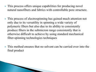  This process offers unique capabilities for producing novel
natural nanofibers and fabrics with controllable pore structure.
 This process of electrospinning has gained much attention not
only due to its versatility in spinning a wide variety of
polymeric fibers but also due to its ability to consistently
produce fibers in the submicron range consistently that is
otherwise difficult to achieve by using standard mechanical
fiber-spinning technologies techniques
 This method ensures that no solvent can be carried over into the
final product
 