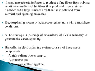  It uses an electrostatic forces to produce a fine fibers from polymer
solutions or melts and the fibers thus produced have a thinner
diameter and a larger surface area than those obtained from
conventional spinning processes
 Electrospinning is conducted at room temperature with atmosphere
conditions.
 A DC voltage in the range of several tens of kVs is necessary to
generate the electrospinning.
 Basically, an electrospinning system consists of three major
components:
 A high voltage power supply,
 A spinneret and
 A grounded collecting plate.
 