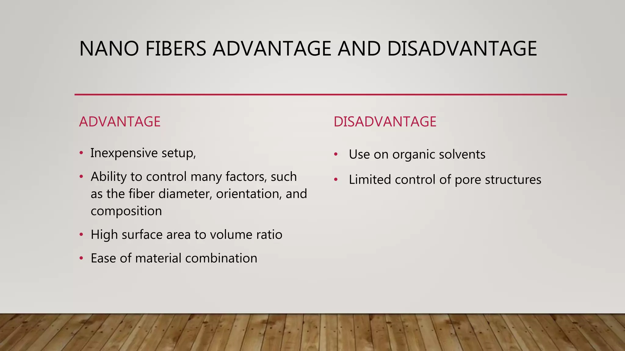 NANO FIBERS ADVANTAGE AND DISADVANTAGE
ADVANTAGE
• Inexpensive setup,
• Ability to control many factors, such
as the fiber diameter, orientation, and
composition
• High surface area to volume ratio
• Ease of material combination
DISADVANTAGE
• Use on organic solvents
• Limited control of pore structures
 