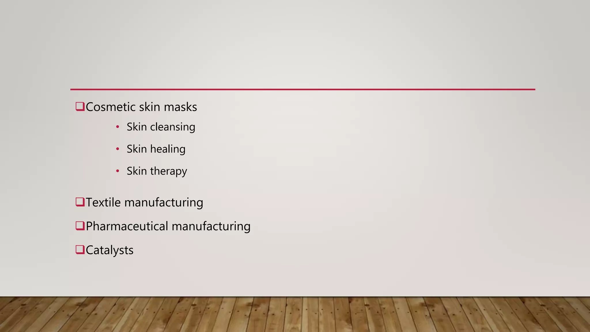 Cosmetic skin masks
Textile manufacturing
Pharmaceutical manufacturing
Catalysts
• Skin cleansing
• Skin healing
• Skin therapy
 