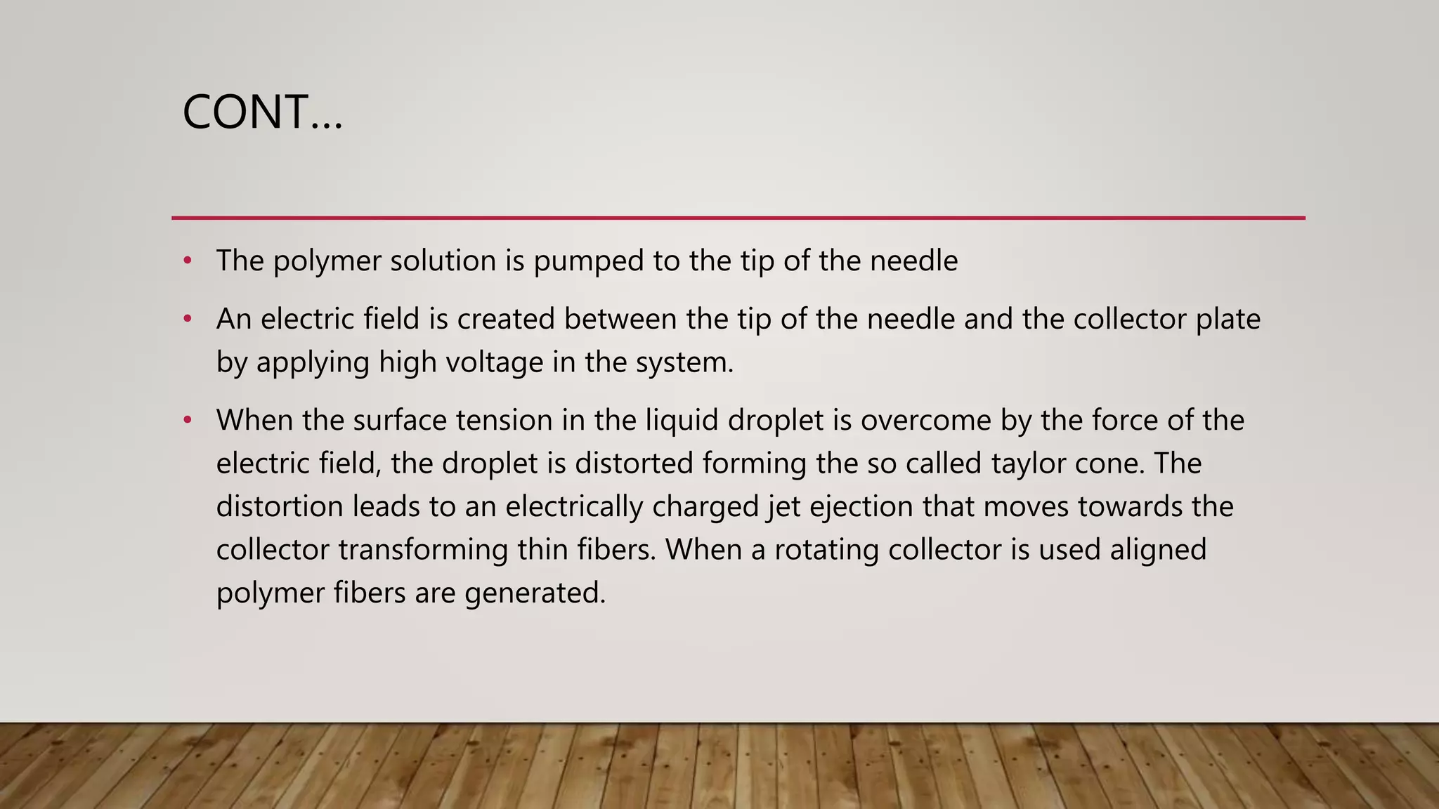 CONT…
• The polymer solution is pumped to the tip of the needle
• An electric field is created between the tip of the needle and the collector plate
by applying high voltage in the system.
• When the surface tension in the liquid droplet is overcome by the force of the
electric field, the droplet is distorted forming the so called taylor cone. The
distortion leads to an electrically charged jet ejection that moves towards the
collector transforming thin fibers. When a rotating collector is used aligned
polymer fibers are generated.
 