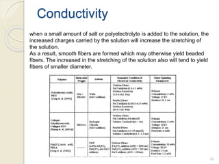 Conductivity
when a small amount of salt or polyelectrolyte is added to the solution, the
increased charges carried by the solution will increase the stretching of
the solution.
As a result, smooth fibers are formed which may otherwise yield beaded
fibers. The increased in the stretching of the solution also will tend to yield
fibers of smaller diameter.
30
 