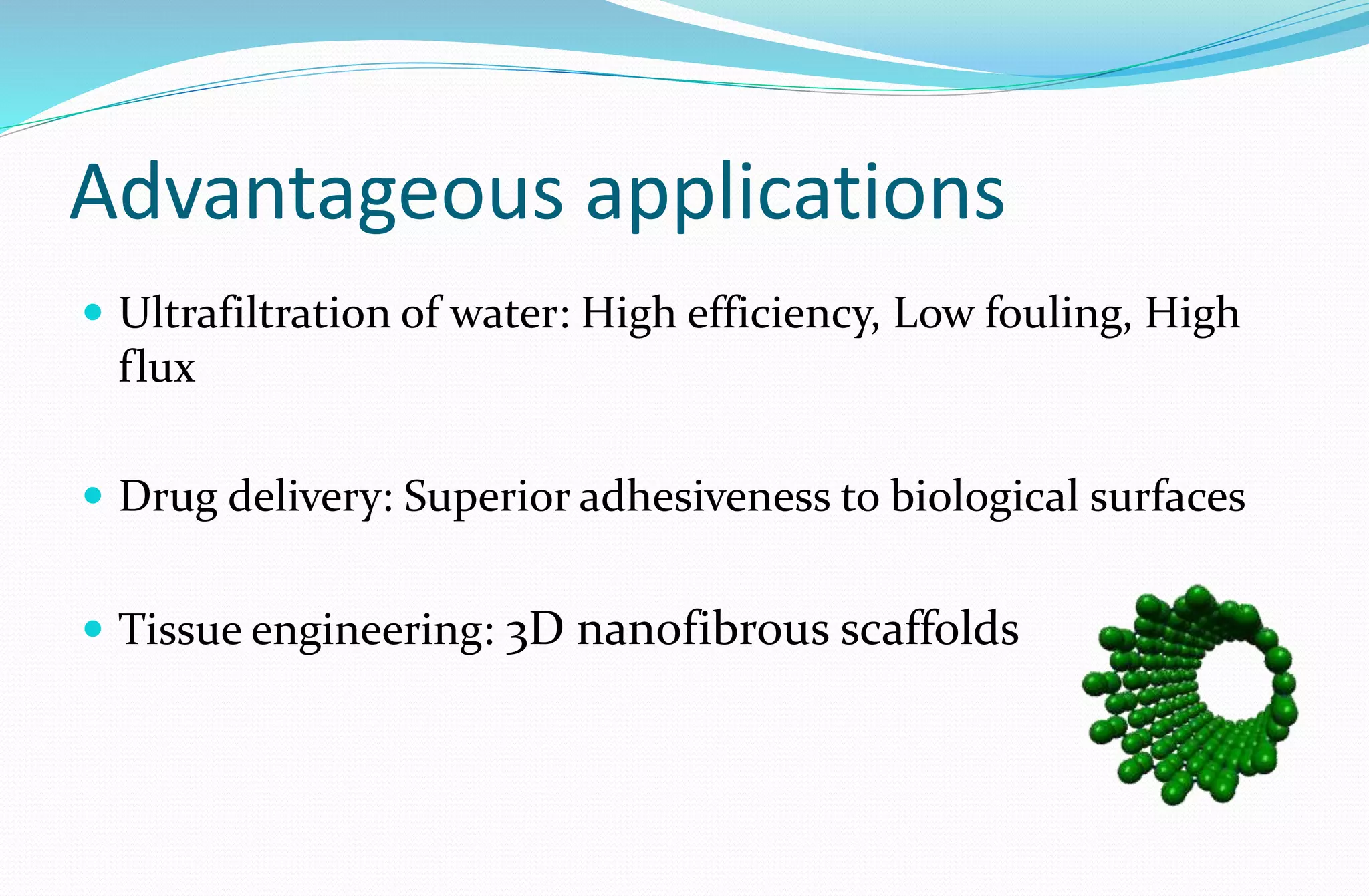 Advantageous applications
 Ultrafiltration of water: High efficiency, Low fouling, High
flux
 Drug delivery: Superior adhesiveness to biological surfaces
 Tissue engineering: 3D nanofibrous scaffolds
 