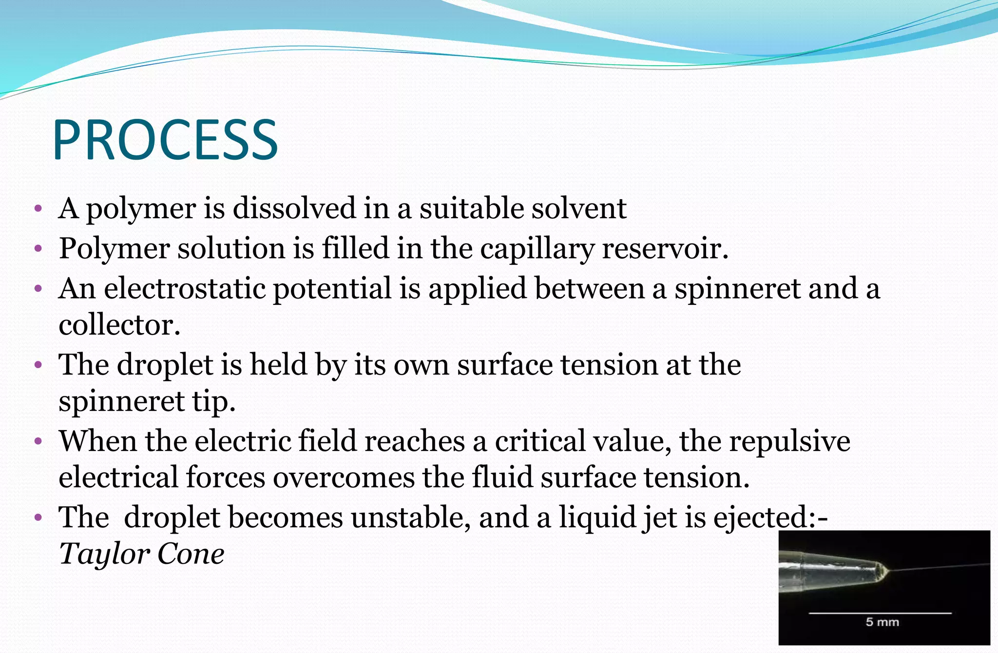PROCESS
• A polymer is dissolved in a suitable solvent
• Polymer solution is filled in the capillary reservoir.
• An electrostatic potential is applied between a spinneret and a
collector.
• The droplet is held by its own surface tension at the
spinneret tip.
• When the electric field reaches a critical value, the repulsive
electrical forces overcomes the fluid surface tension.
• The droplet becomes unstable, and a liquid jet is ejected:-
Taylor Cone
 