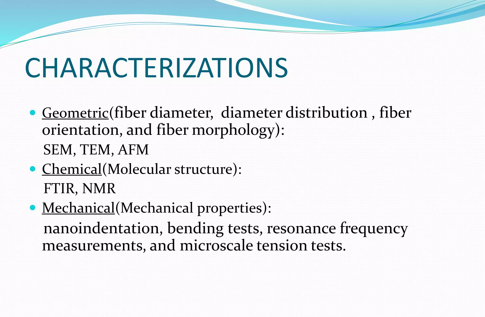 CHARACTERIZATIONS
 Geometric(fiber diameter, diameter distribution , fiber
orientation, and fiber morphology):
SEM, TEM, AFM
 Chemical(Molecular structure):
FTIR, NMR
 Mechanical(Mechanical properties):
nanoindentation, bending tests, resonance frequency
measurements, and microscale tension tests.
 