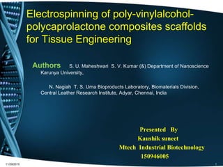 Electrospinning of poly-vinylalcohol-
polycaprolactone composites scaffolds
for Tissue Engineering
Authors S. U. Maheshwari S. V. Kumar (&) Department of Nanoscience
Karunya University,
N. Nagiah T. S. Uma Bioproducts Laboratory, Biomaterials Division,
Central Leather Research Institute, Adyar, Chennai, India
Presented By
Kaushik suneet
Mtech Industrial Biotechnology
150946005
11/29/2015 1
 