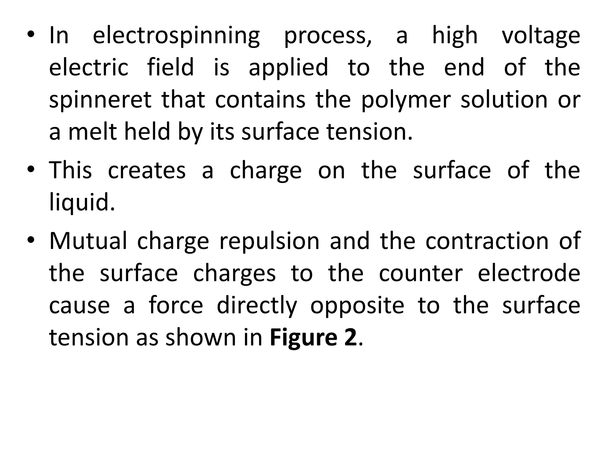 • In electrospinning process, a high voltage
electric field is applied to the end of the
spinneret that contains the polymer solution or
a melt held by its surface tension.
• This creates a charge on the surface of the
liquid.
• Mutual charge repulsion and the contraction of
the surface charges to the counter electrode
cause a force directly opposite to the surface
tension as shown in Figure 2.
 