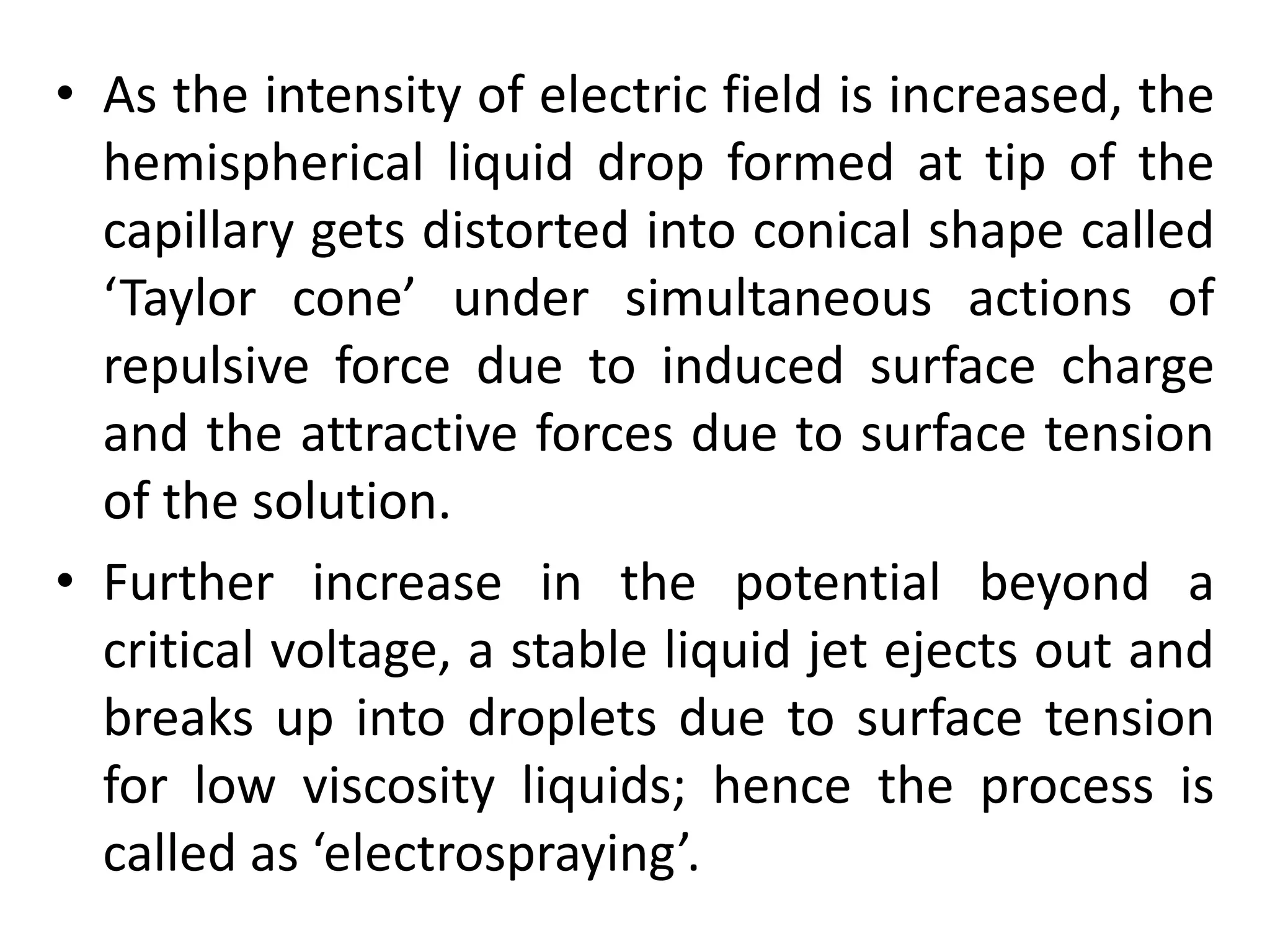 • As the intensity of electric field is increased, the
hemispherical liquid drop formed at tip of the
capillary gets distorted into conical shape called
‘Taylor cone’ under simultaneous actions of
repulsive force due to induced surface charge
and the attractive forces due to surface tension
of the solution.
• Further increase in the potential beyond a
critical voltage, a stable liquid jet ejects out and
breaks up into droplets due to surface tension
for low viscosity liquids; hence the process is
called as ‘electrospraying’.
 