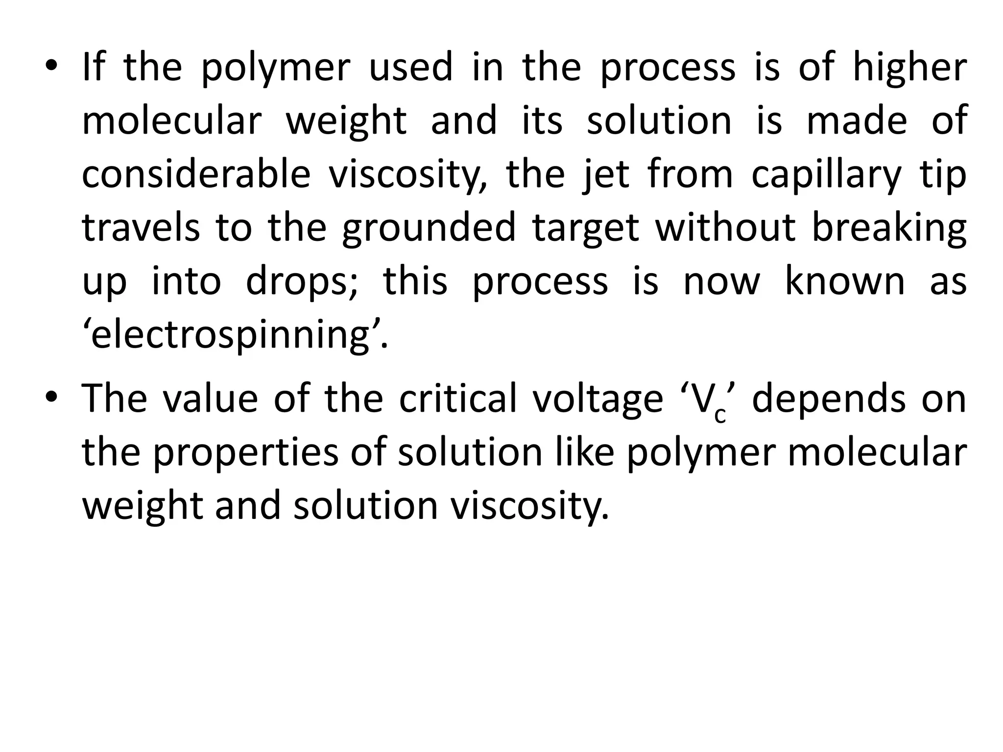 • If the polymer used in the process is of higher
molecular weight and its solution is made of
considerable viscosity, the jet from capillary tip
travels to the grounded target without breaking
up into drops; this process is now known as
‘electrospinning’.
• The value of the critical voltage ‘Vc’ depends on
the properties of solution like polymer molecular
weight and solution viscosity.
 