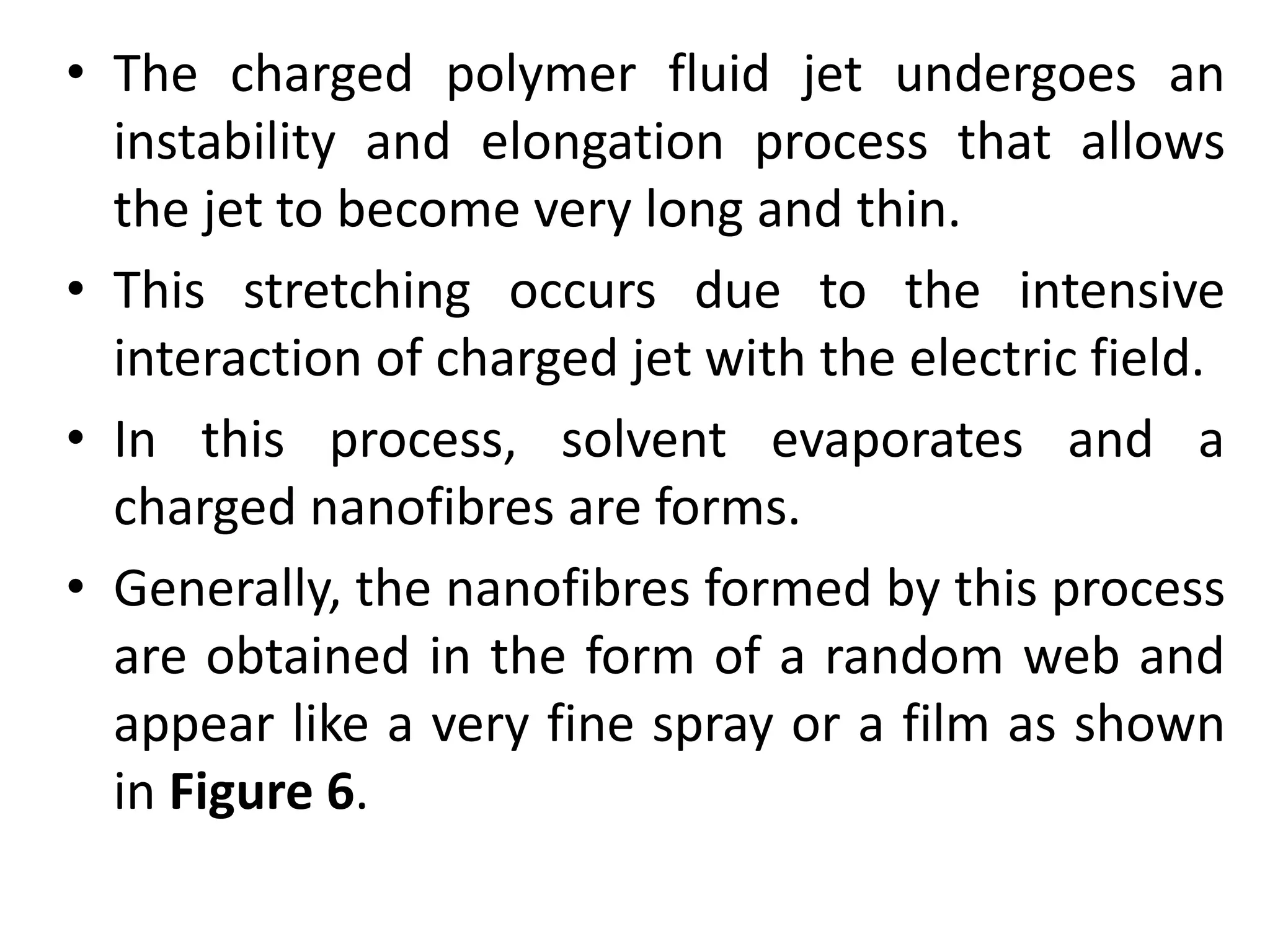 • The charged polymer fluid jet undergoes an
instability and elongation process that allows
the jet to become very long and thin.
• This stretching occurs due to the intensive
interaction of charged jet with the electric field.
• In this process, solvent evaporates and a
charged nanofibres are forms.
• Generally, the nanofibres formed by this process
are obtained in the form of a random web and
appear like a very fine spray or a film as shown
in Figure 6.
 