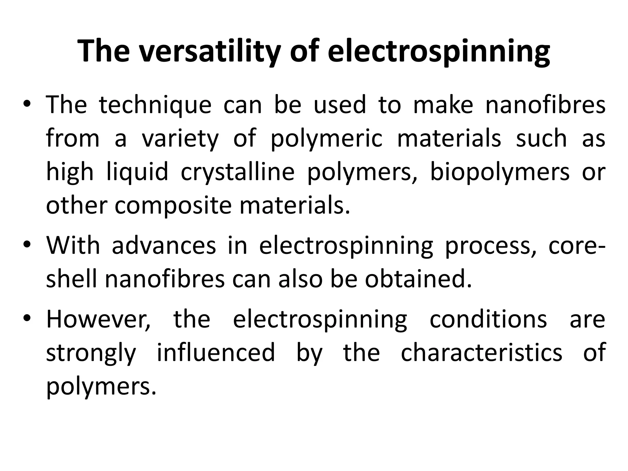 The versatility of electrospinning
• The technique can be used to make nanofibres
from a variety of polymeric materials such as
high liquid crystalline polymers, biopolymers or
other composite materials.
• With advances in electrospinning process, core-
shell nanofibres can also be obtained.
• However, the electrospinning conditions are
strongly influenced by the characteristics of
polymers.
 