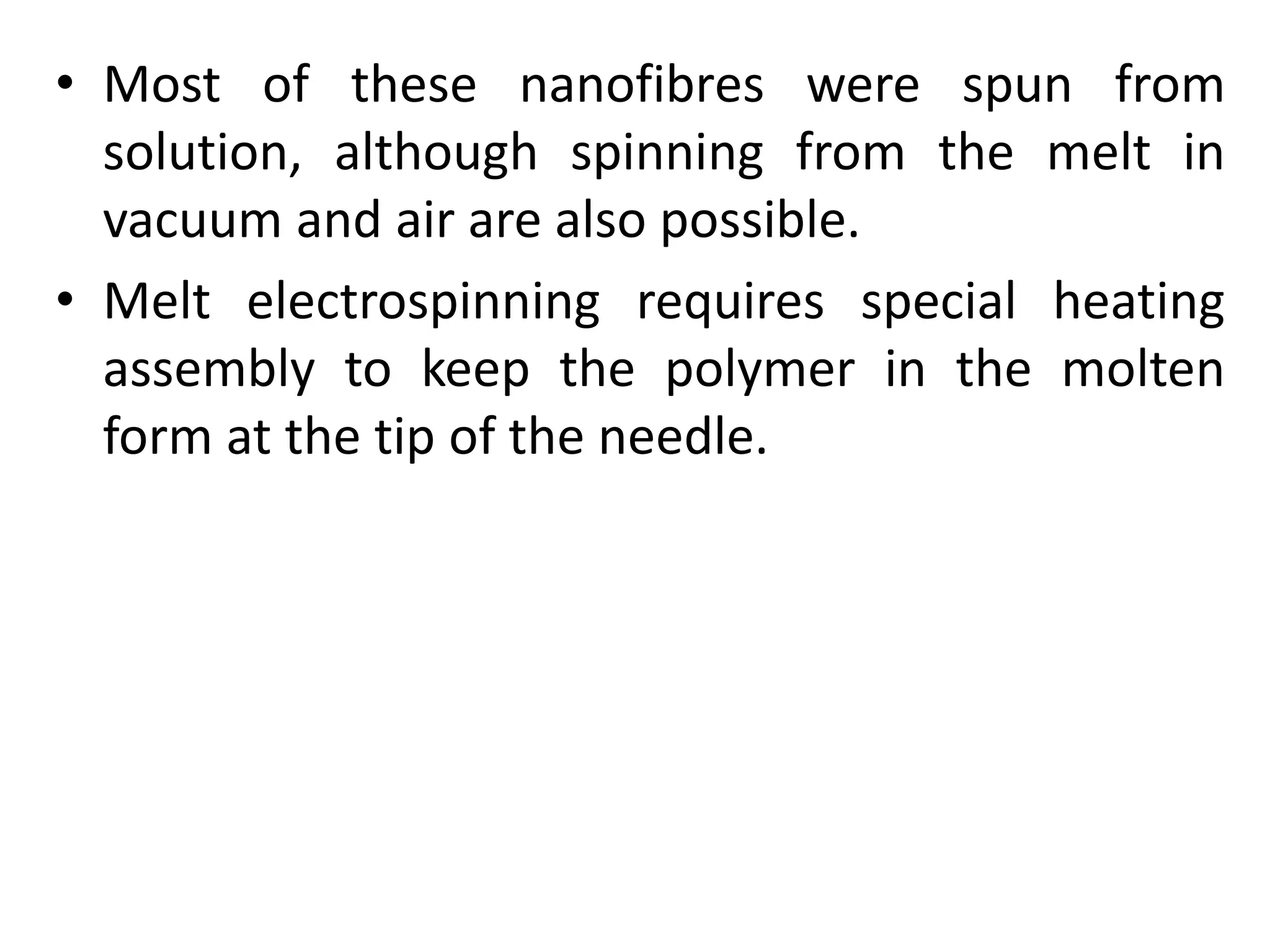 • Most of these nanofibres were spun from
solution, although spinning from the melt in
vacuum and air are also possible.
• Melt electrospinning requires special heating
assembly to keep the polymer in the molten
form at the tip of the needle.
 