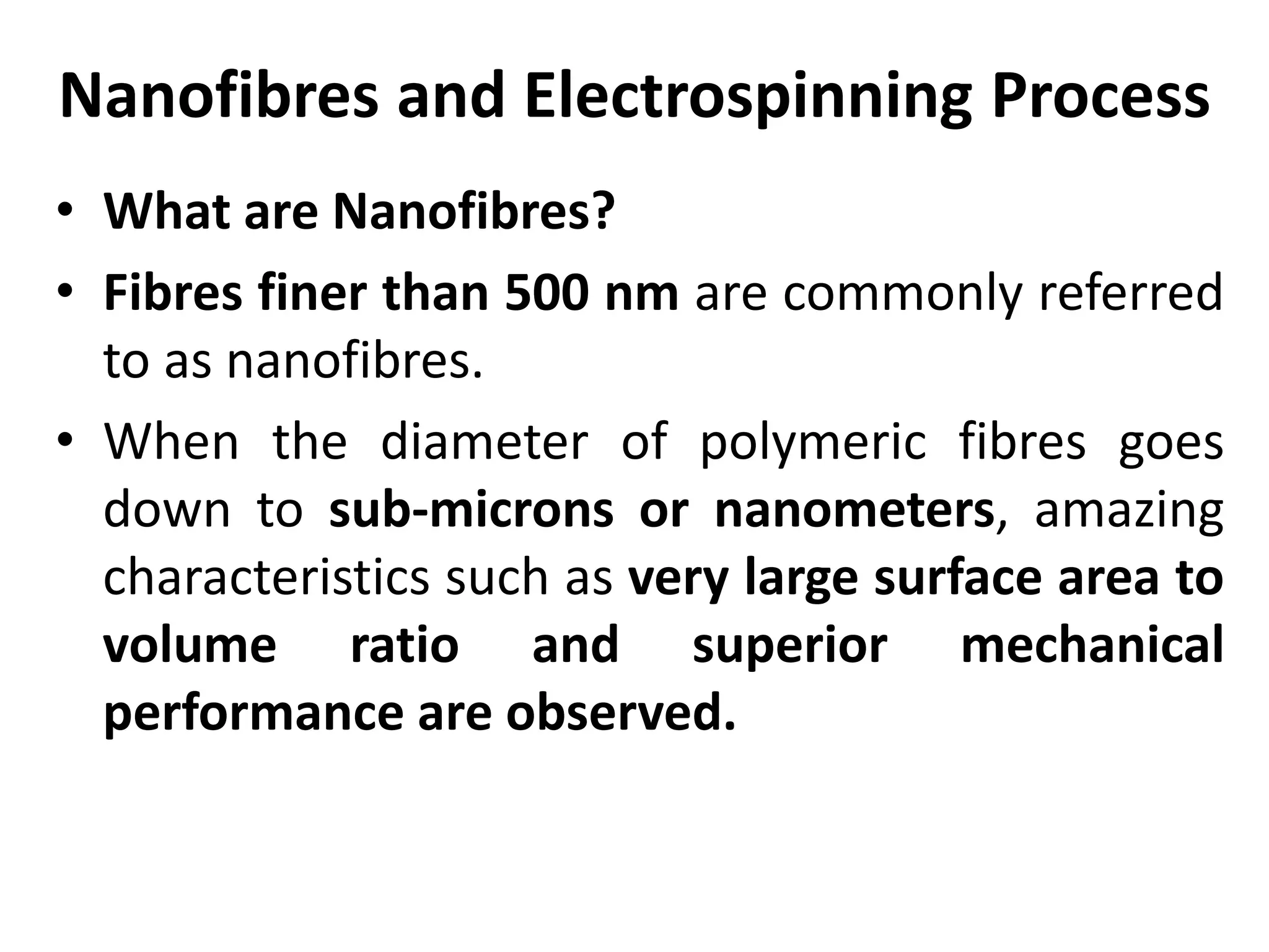Nanofibres and Electrospinning Process
• What are Nanofibres?
• Fibres finer than 500 nm are commonly referred
to as nanofibres.
• When the diameter of polymeric fibres goes
down to sub-microns or nanometers, amazing
characteristics such as very large surface area to
volume ratio and superior mechanical
performance are observed.
 