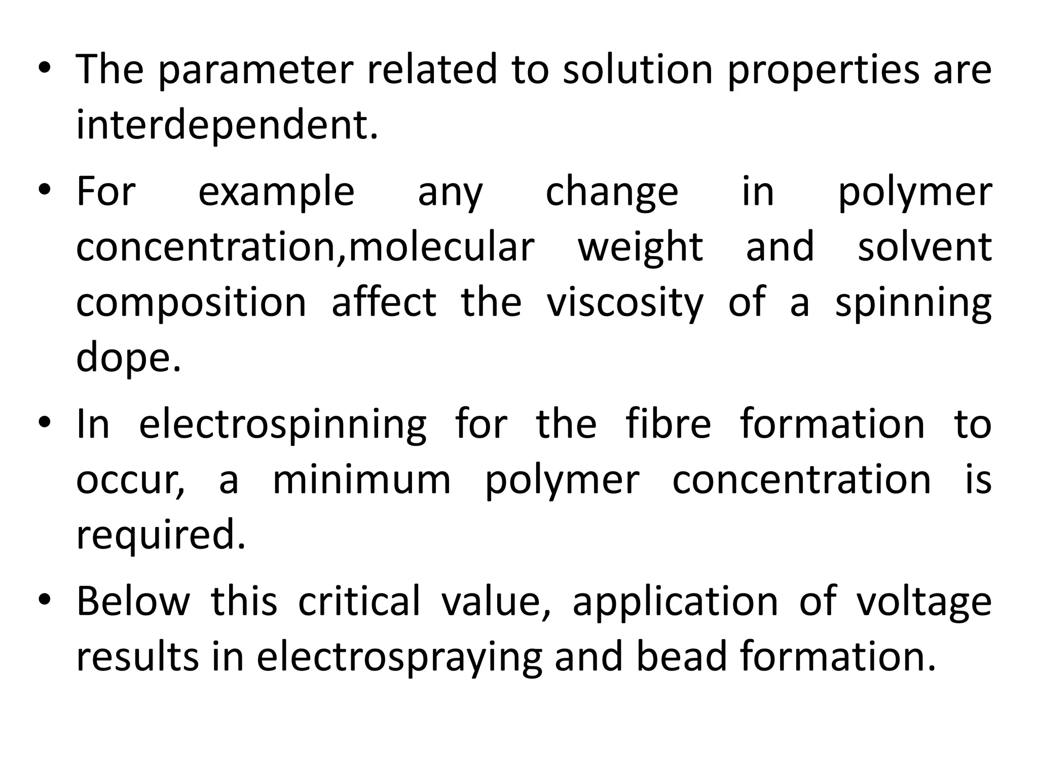 • The parameter related to solution properties are
interdependent.
• For example any change in polymer
concentration,molecular weight and solvent
composition affect the viscosity of a spinning
dope.
• In electrospinning for the fibre formation to
occur, a minimum polymer concentration is
required.
• Below this critical value, application of voltage
results in electrospraying and bead formation.
 