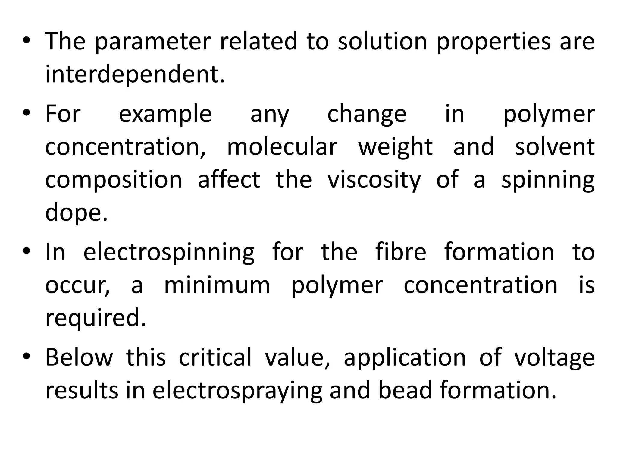 • The parameter related to solution properties are
interdependent.
• For example any change in polymer
concentration, molecular weight and solvent
composition affect the viscosity of a spinning
dope.
• In electrospinning for the fibre formation to
occur, a minimum polymer concentration is
required.
• Below this critical value, application of voltage
results in electrospraying and bead formation.
 