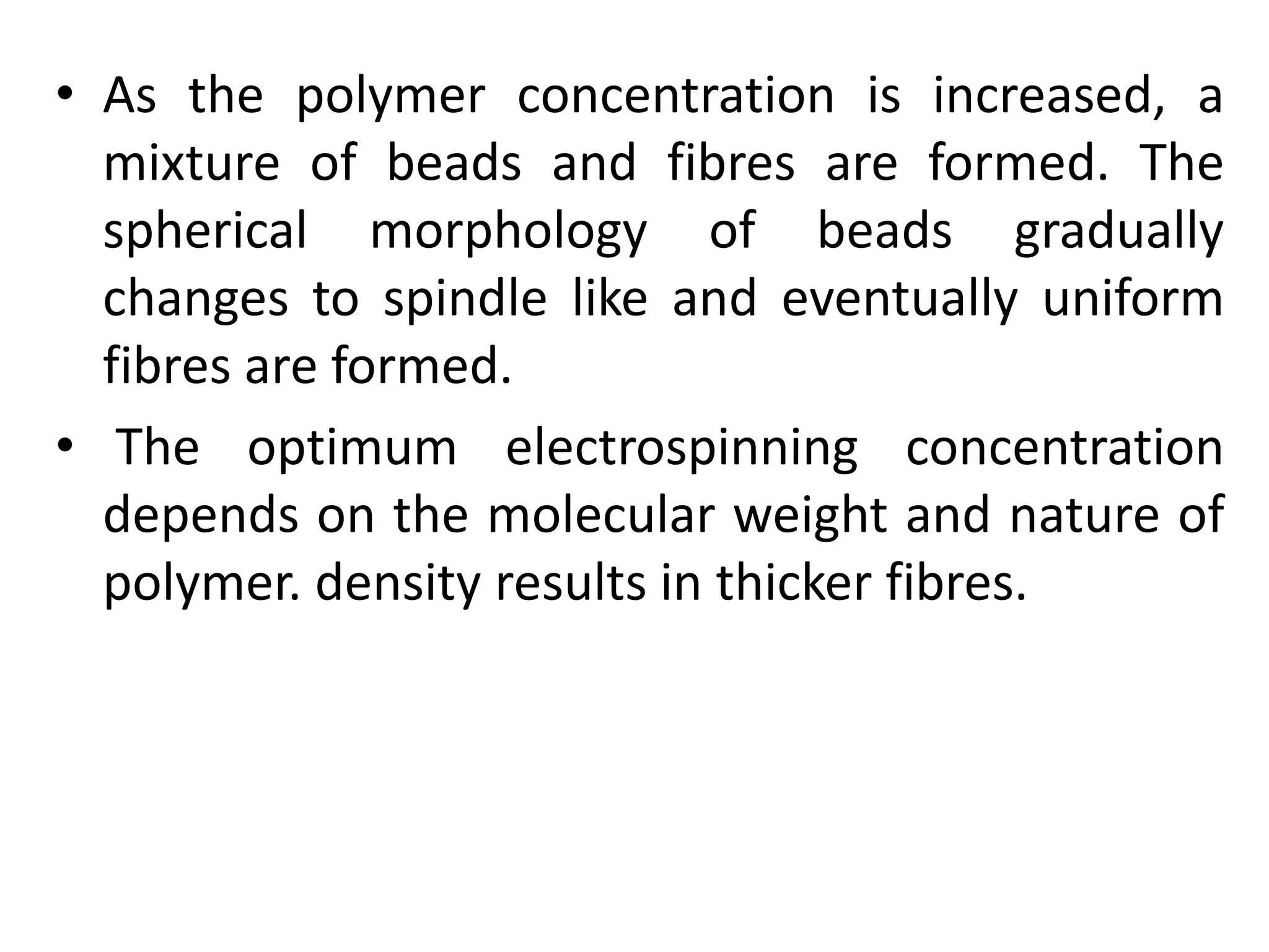 • As the polymer concentration is increased, a
mixture of beads and fibres are formed. The
spherical morphology of beads gradually
changes to spindle like and eventually uniform
fibres are formed.
• The optimum electrospinning concentration
depends on the molecular weight and nature of
polymer. density results in thicker fibres.
 