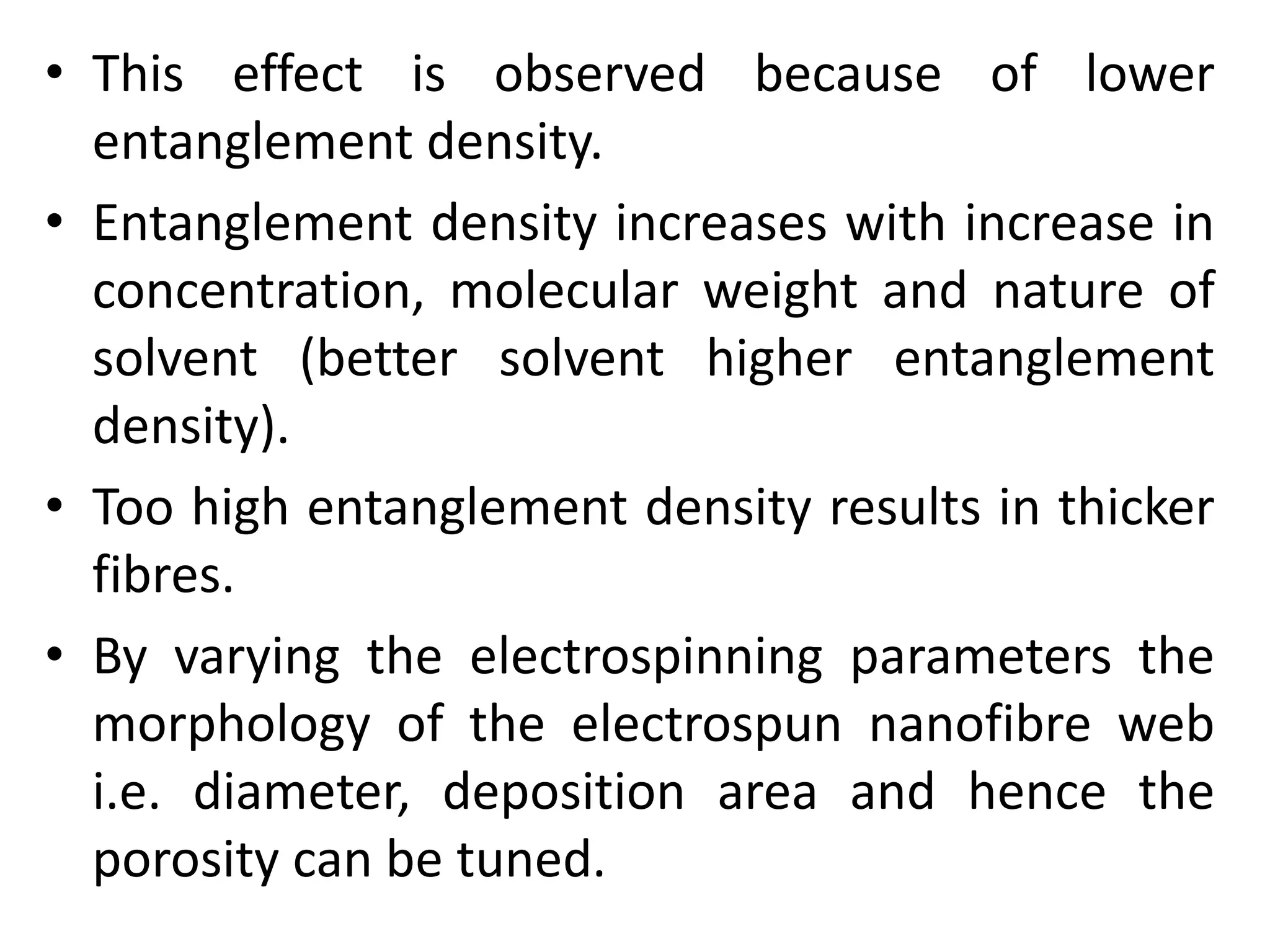 • This effect is observed because of lower
entanglement density.
• Entanglement density increases with increase in
concentration, molecular weight and nature of
solvent (better solvent higher entanglement
density).
• Too high entanglement density results in thicker
fibres.
• By varying the electrospinning parameters the
morphology of the electrospun nanofibre web
i.e. diameter, deposition area and hence the
porosity can be tuned.
 