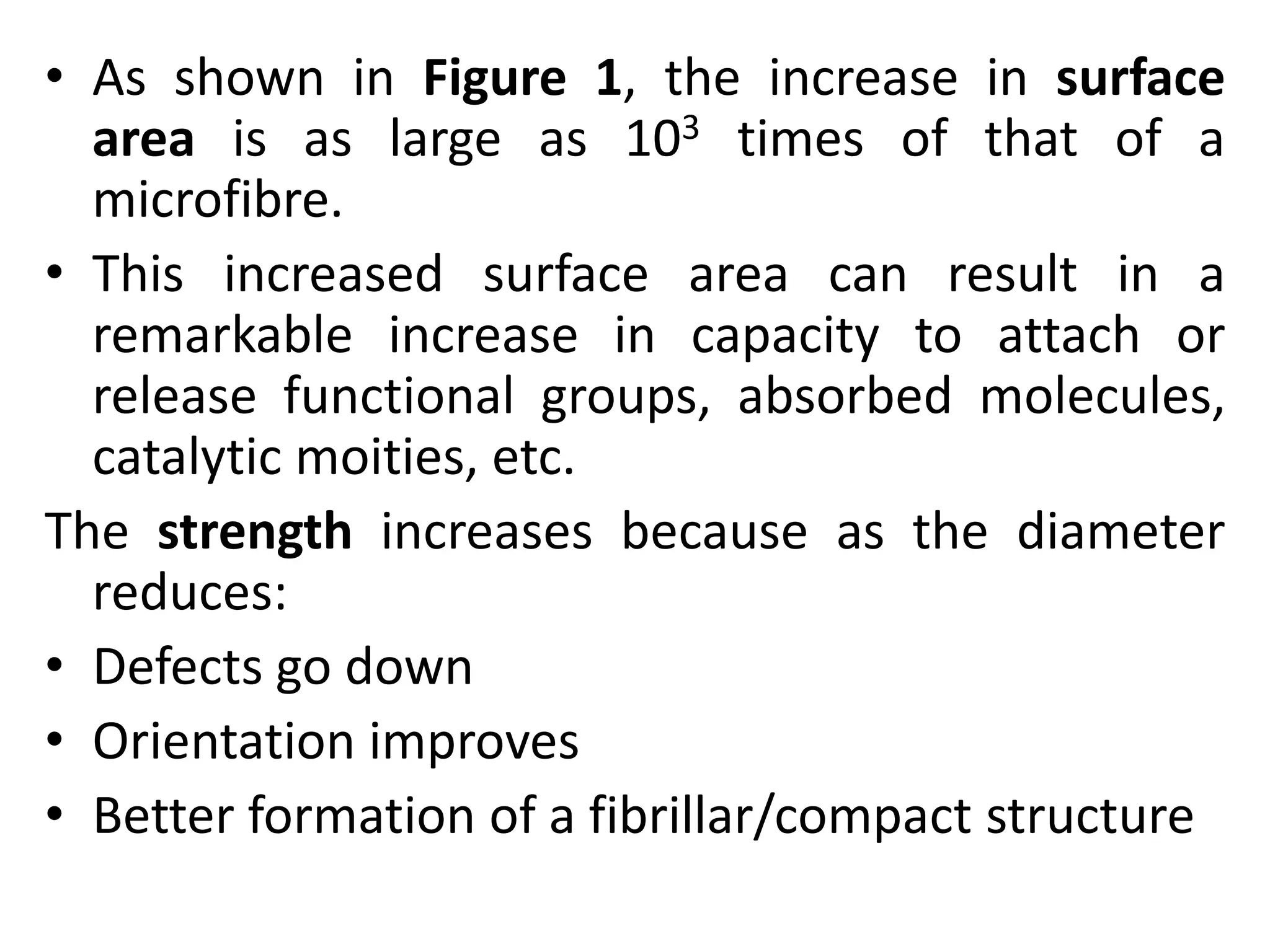 • As shown in Figure 1, the increase in surface
area is as large as 103 times of that of a
microfibre.
• This increased surface area can result in a
remarkable increase in capacity to attach or
release functional groups, absorbed molecules,
catalytic moities, etc.
The strength increases because as the diameter
reduces:
• Defects go down
• Orientation improves
• Better formation of a fibrillar/compact structure
 