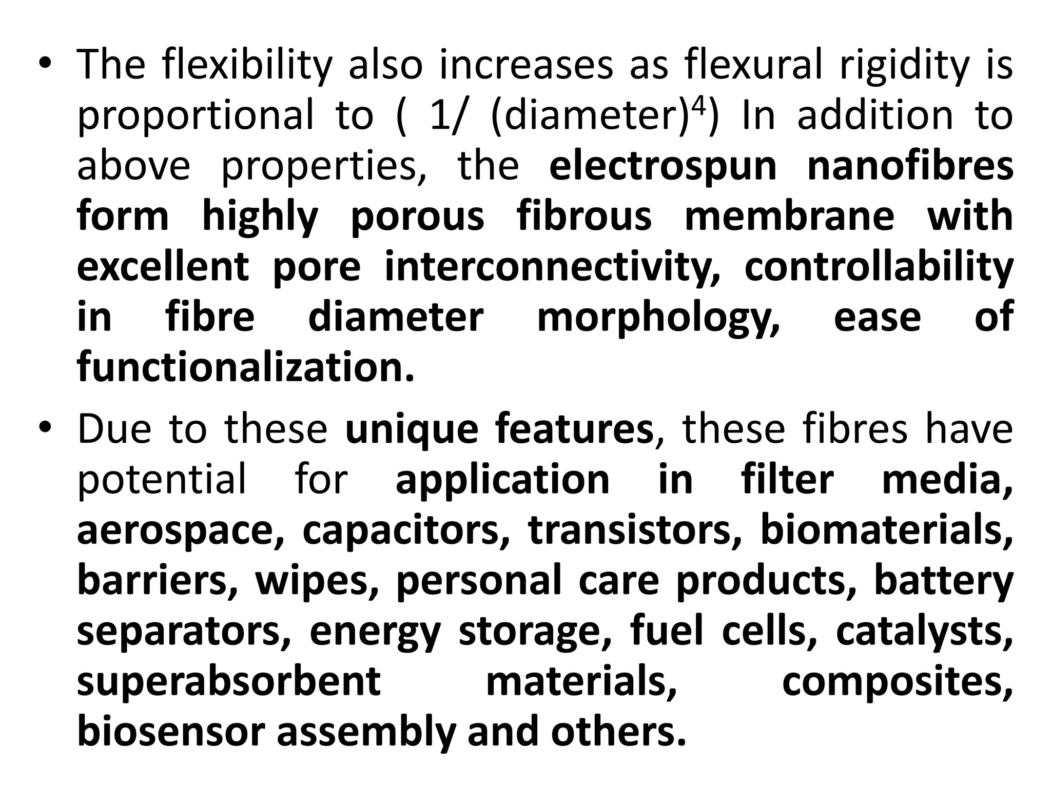 • The flexibility also increases as flexural rigidity is
proportional to ( 1/ (diameter)4) In addition to
above properties, the electrospun nanofibres
form highly porous fibrous membrane with
excellent pore interconnectivity, controllability
in fibre diameter morphology, ease of
functionalization.
• Due to these unique features, these fibres have
potential for application in filter media,
aerospace, capacitors, transistors, biomaterials,
barriers, wipes, personal care products, battery
separators, energy storage, fuel cells, catalysts,
superabsorbent materials, composites,
biosensor assembly and others.
 