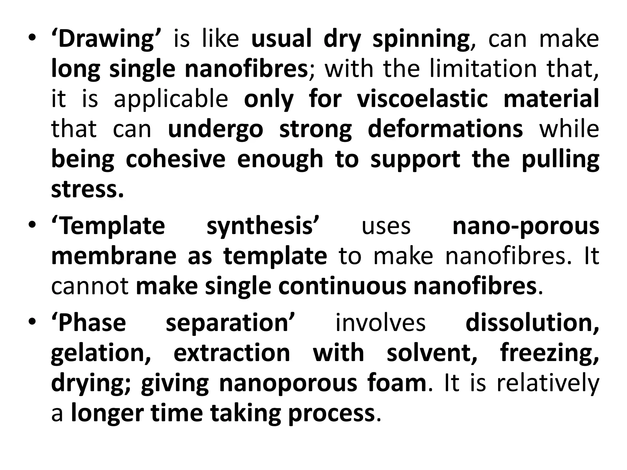 • ‘Drawing’ is like usual dry spinning, can make
long single nanofibres; with the limitation that,
it is applicable only for viscoelastic material
that can undergo strong deformations while
being cohesive enough to support the pulling
stress.
• ‘Template synthesis’ uses nano-porous
membrane as template to make nanofibres. It
cannot make single continuous nanofibres.
• ‘Phase separation’ involves dissolution,
gelation, extraction with solvent, freezing,
drying; giving nanoporous foam. It is relatively
a longer time taking process.
 