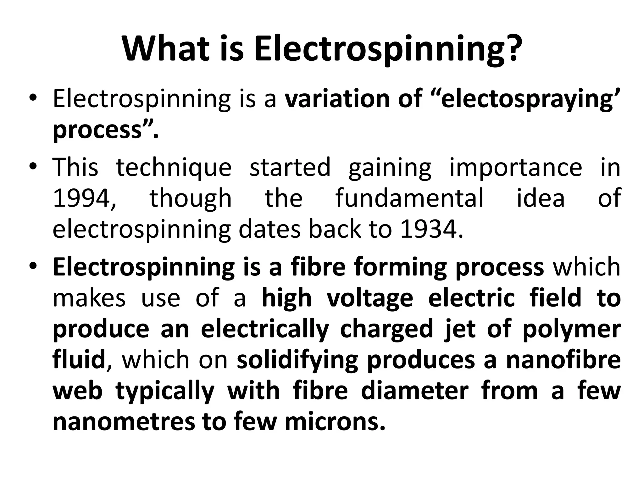 What is Electrospinning?
• Electrospinning is a variation of “electospraying’
process”.
• This technique started gaining importance in
1994, though the fundamental idea of
electrospinning dates back to 1934.
• Electrospinning is a fibre forming process which
makes use of a high voltage electric field to
produce an electrically charged jet of polymer
fluid, which on solidifying produces a nanofibre
web typically with fibre diameter from a few
nanometres to few microns.
 