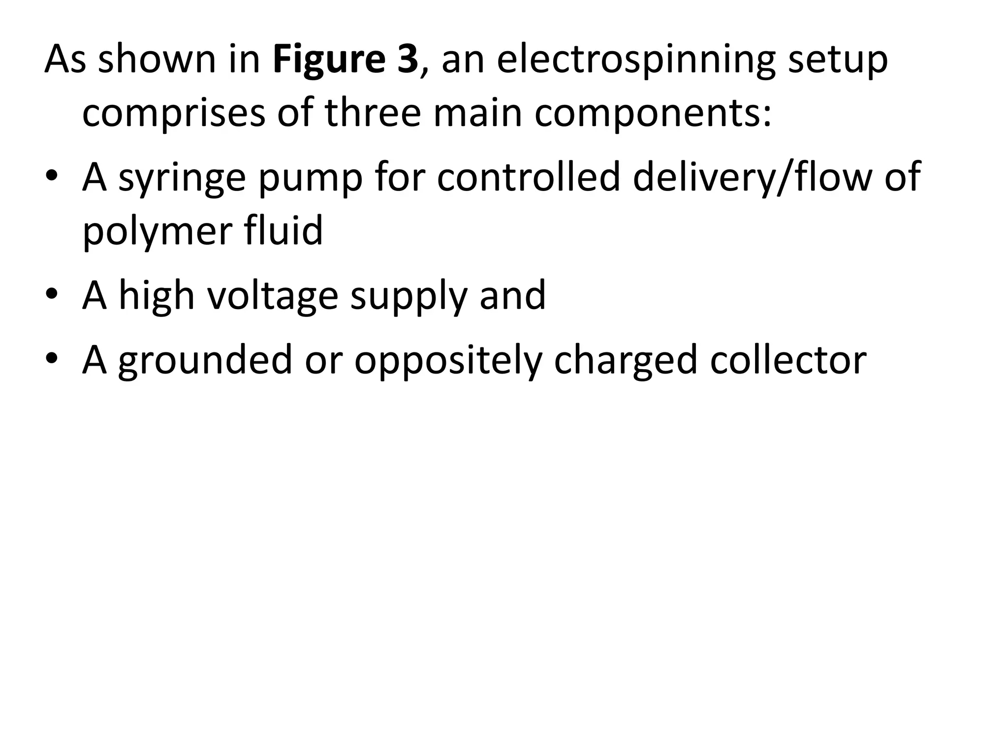 As shown in Figure 3, an electrospinning setup
comprises of three main components:
• A syringe pump for controlled delivery/flow of
polymer fluid
• A high voltage supply and
• A grounded or oppositely charged collector
 