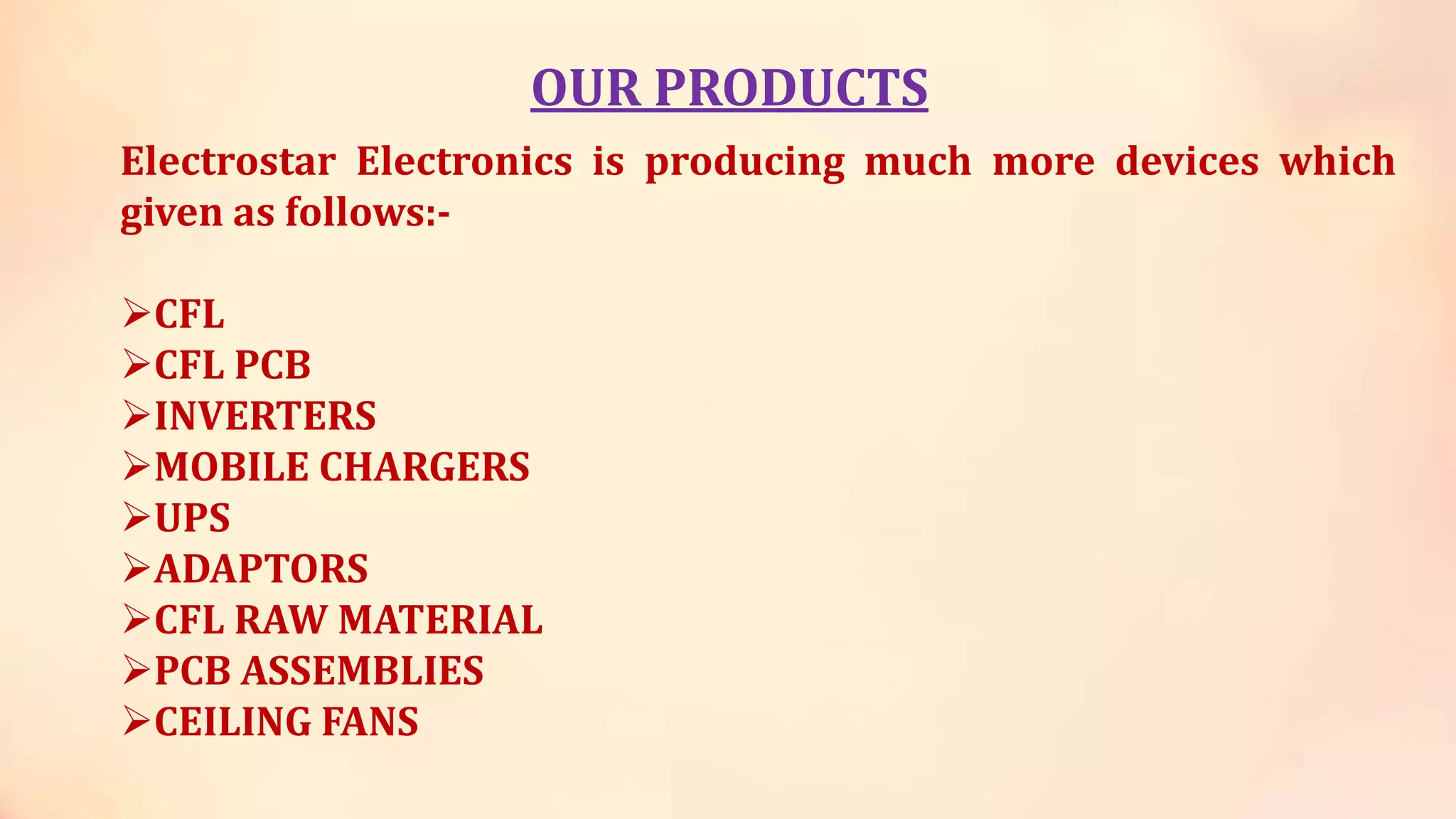 OUR PRODUCTS
Electrostar Electronics is producing much more devices which
given as follows:-
CFL
CFL PCB
INVERTERS
MOBILE CHARGERS
UPS
ADAPTORS
CFL RAW MATERIAL
PCB ASSEMBLIES
CEILING FANS
 