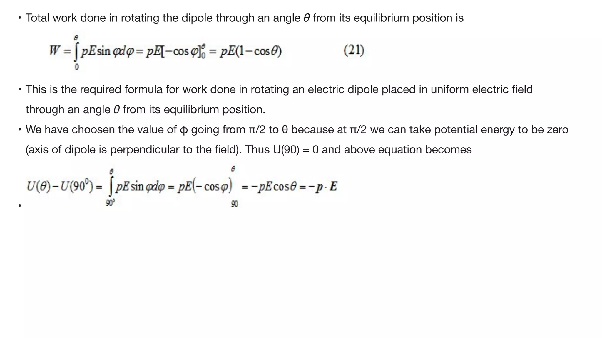 • Total work done in rotating the dipole through an angle θ from its equilibrium position is



• This is the required formula for work done in rotating an electric dipole placed in uniform electric
fi
eld
through an angle θ from its equilibrium position. 

• We have choosen the value of φ going from π/2 to θ because at π/2 we can take potential energy to be zero
(axis of dipole is perpendicular to the
fi
eld). Thus U(90) = 0 and above equation becomes

•
 