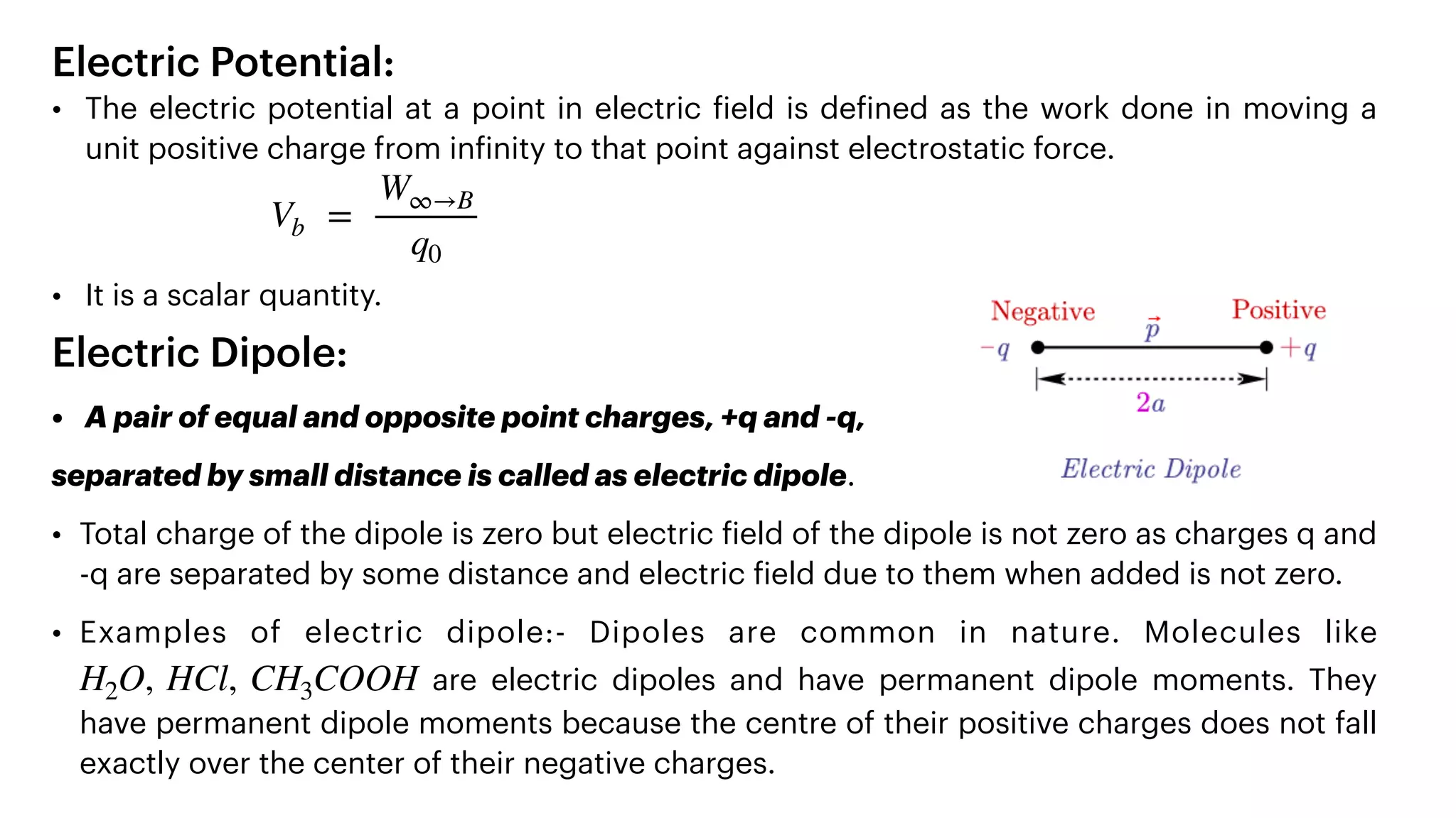 Electric Potential:


• The electric potential at a point in electric
f
ield is de
f
ined as the work done in moving a
unit positive charge from in
f
inity to that point against electrostatic force.




• It is a scalar quantity.


Electric Dipole:


• A pair of equal and opposite point charges, +q and -q,


separated by small distance is called as electric dipole.


• Total charge of the dipole is zero but electric
f
ield of the dipole is not zero as charges q and
-q are separated by some distance and electric
f
ield due to them when added is not zero.


• Examples of electric dipole:- Dipoles are common in nature. Molecules like
are electric dipoles and have permanent dipole moments. They
have permanent dipole moments because the centre of their positive charges does not fall
exactly over the center of their negative charges.
Vb =
W∞→B
q0
H2O, HCl, CH3COOH
 