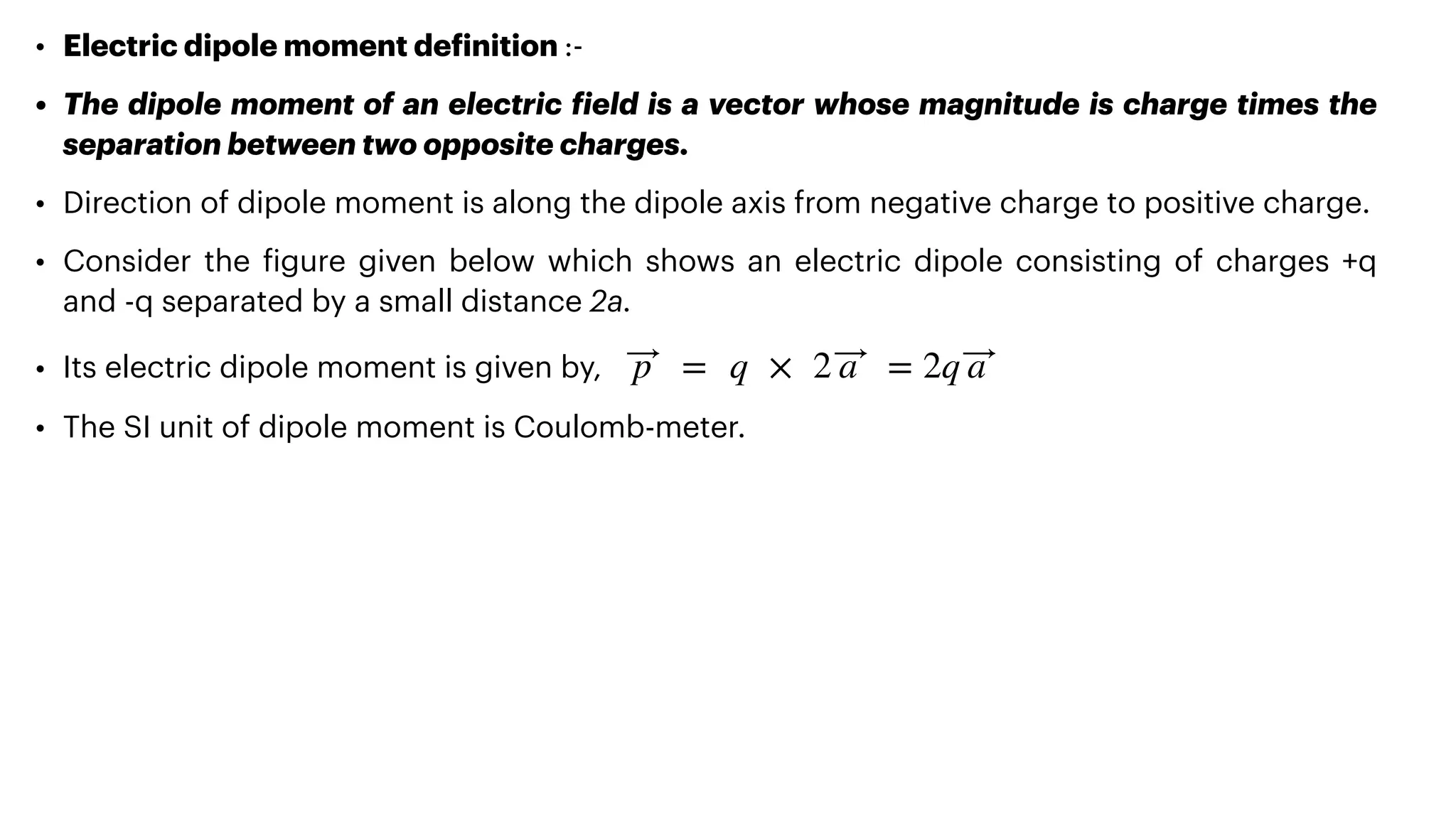 • Electric dipole moment de
f
inition :-


• The dipole moment of an electric
f
ield is a vector whose magnitude is charge times the
separation between two opposite charges.


• Direction of dipole moment is along the dipole axis from negative charge to positive charge.


• Consider the
f
igure given below which shows an electric dipole consisting of charges +q
and -q separated by a small distance 2a.


• Its electric dipole moment is given by,


• The SI unit of dipole moment is Coulomb-meter.
⃗
p = q × 2 ⃗
a = 2q ⃗
a
 
