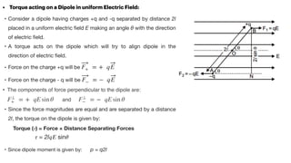 • Torque acting on a Dipole in uniform Electric Field:


• Consider a dipole having charges +q and -q separated by distance 2l
placed in a uniform electric
fi
eld E making an angle θ with the direction
of electric
fi
eld. 

• A torque acts on the dipole which will try to align dipole in the
direction of electric
fi
eld.

• Force on the charge +q will be 

• Force on the charge - q will be 

• The components of force perpendicular to the dipole are:
and
• Since the force magnitudes are equal and are separated by a distance
2l, the torque on the dipole is given by:

Torque (
𝜏
) = Force × Distance Separating Forces
𝜏
= 2l
𝑞
𝐸
sin
𝜃


• Since dipole moment is given by: p = q2l
F+ = + qE
F− = − qE
F⊥
+ = + qE sin θ F⊥
− = − qE sin θ
 