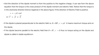 • And the direction of the dipole moment is from the positive to the negative charge, it can see from the above
equation that the torque is the cross product of the dipole moment and electric
fi
eld. Notice that the torque is
in the clockwise direction (hence negative) in the above
fi
gure. If the direction of Electric Field is positive.

𝜏
= −
𝑝
𝐸
sin
𝜃


Or


• If the dipole is placed perpendicular to the electric
fi
eld i.e. θ = 900 ,
𝜏
=
𝑝
𝐸
it means maximum torque acts on
the dipole. 

• If the dipole become parallel to the electric
fi
eld then θ = 00 ,
𝜏
= 0 thus no torque acting on the dipole and
dipole is called in stable equilibrium.
τ = p × E
 