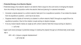• Potential Energy of an Electric Dipole:
• Potential energy of an electric dipole in an electric
fi
eld is equal to the work done in bringing the dipole
from the in
fi
nity to that position within the electric
fi
eld and placing it in desired orientation.
• Consider a dipole placed in a uniform electric
fi
eld and it is in equilibrium position. If we rotate this dipole
from its equilibrium position , work has to be done.

• Suppose electric dipole of moment p is rotated in uniform electric
fi
eld E through an angle θ from its
equilibrium position. Due to this rotation couple acting on dipole changes.

• If at any instant dipole makes an angle φ with uniform electric
fi
eld then torque acting on dipole is 

𝜏
= pE sinφ                                        

• again work done (change in potential energy) in rotating this dipole through an in
fi
nitesimally small angle
dφ is

dW = dU = torque x angular displacement
= pE sinφ dφ
 