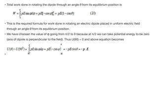 • Total work done in rotating the dipole through an angle θ from its equilibrium position is



• This is the required formula for work done in rotating an electric dipole placed in uniform electric
fi
eld
through an angle θ from its equilibrium position. 

• We have choosen the value of φ going from π/2 to θ because at π/2 we can take potential energy to be zero
(axis of dipole is perpendicular to the
fi
eld). Thus U(90) = 0 and above equation becomes

•
 