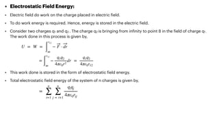• Electrostatic Field Energy:


• Electric
f
ield do work on the charge placed in electric
f
ield.


• To do work energy is required. Hence, energy is stored in the electric
f
ield.


• Consider two charges q1 and q2 . The charge q2 is bringing from in
f
inity to point B in the
f
ield of charge q1 .
The work done in this process is given by,






• This work done is stored in the form of electrostatic
f
ield energy.


• Total electrostatic
f
ield energy of the system of n charges is given by,




U = W =
∫
r12
∞
− F ⋅ dr
=
∫
r12
∞
−
q1q2
4πϵ0r2
dr =
q1q2
4πϵ0r12
=
n
∑
i=1
n
∑
j = i+1
qiqj
4πϵ0rij
 
