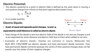 Electric Potential:


• The electric potential at a point in electric
f
ield is de
f
ined as the work done in moving a
unit positive charge from in
f
inity to that point against electrostatic force.




• It is a scalar quantity.


Electric Dipole:


• A pair of equal and opposite point charges, +q and -q,


separated by small distance is called as electric dipole.


• Total charge of the dipole is zero but electric
f
ield of the dipole is not zero as charges q and
-q are separated by some distance and electric
f
ield due to them when added is not zero.


• Examples of electric dipole:- Dipoles are common in nature. Molecules like
are electric dipoles and have permanent dipole moments. They
have permanent dipole moments because the centre of their positive charges does not fall
exactly over the center of their negative charges.
Vb =
W∞→B
q0
H2O, HCl, CH3COOH
 