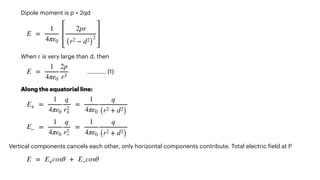 Dipole moment is p = 2qd




When r is very large than d, then


………… (1)


Along the equatorial line:






Vertical components cancels each other, only horizontal components contribute. Total electric
f
ield at P


E =
1
4πε0
2pr
(r2 − d2
)
2
E =
1
4πε0
2p
r3
E+ =
1
4πε0
q
r2
+
=
1
4πε0
q
(r2 + d2
)
E− =
1
4πε0
q
r2
−
=
1
4πε0
q
(r2 + d2
)
E = E+cosθ + E−cosθ
 