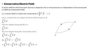 • Conservative Electric Field:


A vector
f
ield for which the work done by it depends only on end points but is independent of the actual path
is called as conservative
f
ield.


I.e. A vector
f
ield A is said to be conservative if


∮
A ⋅ dl = 0
 