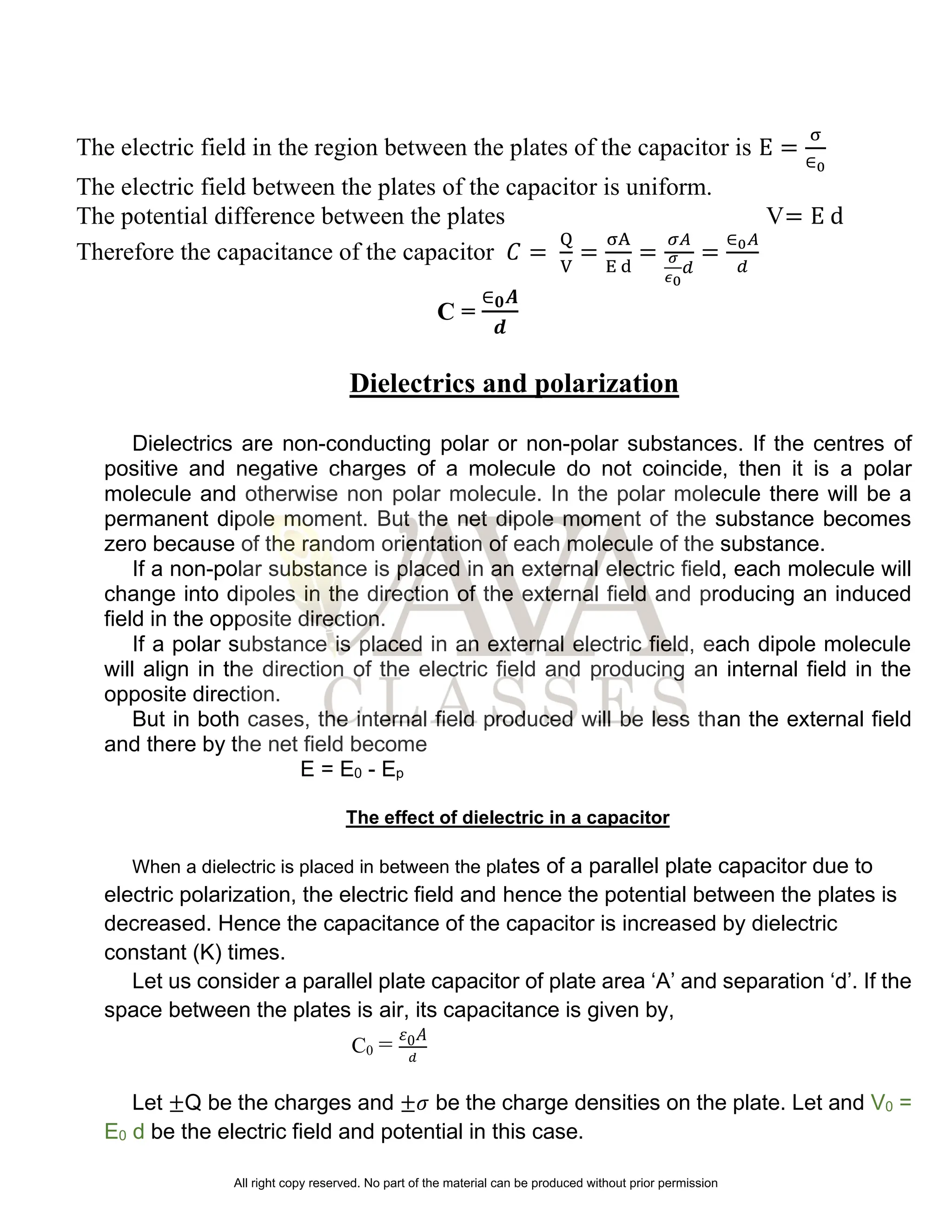 The electric field in the region between the plates of the capacitor is E =
σ
∈0
The electric field between the plates of the capacitor is uniform.
The potential difference between the plates V= E d
Therefore the capacitance of the capacitor 𝐶 =
Q
V
=
σA
E d
=
𝜎𝐴
𝜎
𝜖0
𝑑
=
∈0𝐴
𝑑
C =
∈𝟎𝑨
𝒅
Dielectrics and polarization
Dielectrics are non-conducting polar or non-polar substances. If the centres of
positive and negative charges of a molecule do not coincide, then it is a polar
molecule and otherwise non polar molecule. In the polar molecule there will be a
permanent dipole moment. But the net dipole moment of the substance becomes
zero because of the random orientation of each molecule of the substance.
If a non-polar substance is placed in an external electric field, each molecule will
change into dipoles in the direction of the external field and producing an induced
field in the opposite direction.
If a polar substance is placed in an external electric field, each dipole molecule
will align in the direction of the electric field and producing an internal field in the
opposite direction.
But in both cases, the internal field produced will be less than the external field
and there by the net field become
E = E0 - Ep
The effect of dielectric in a capacitor
When a dielectric is placed in between the plates of a parallel plate capacitor due to
electric polarization, the electric field and hence the potential between the plates is
decreased. Hence the capacitance of the capacitor is increased by dielectric
constant (K) times.
Let us consider a parallel plate capacitor of plate area ‘A’ and separation ‘d’. If the
space between the plates is air, its capacitance is given by,
C0 = 𝜀0𝐴
𝑑
Let ±Q be the charges and ±𝜎 be the charge densities on the plate. Let and V0 =
E0 d be the electric field and potential in this case.
All right copy reserved. No part of the material can be produced without prior permission
 