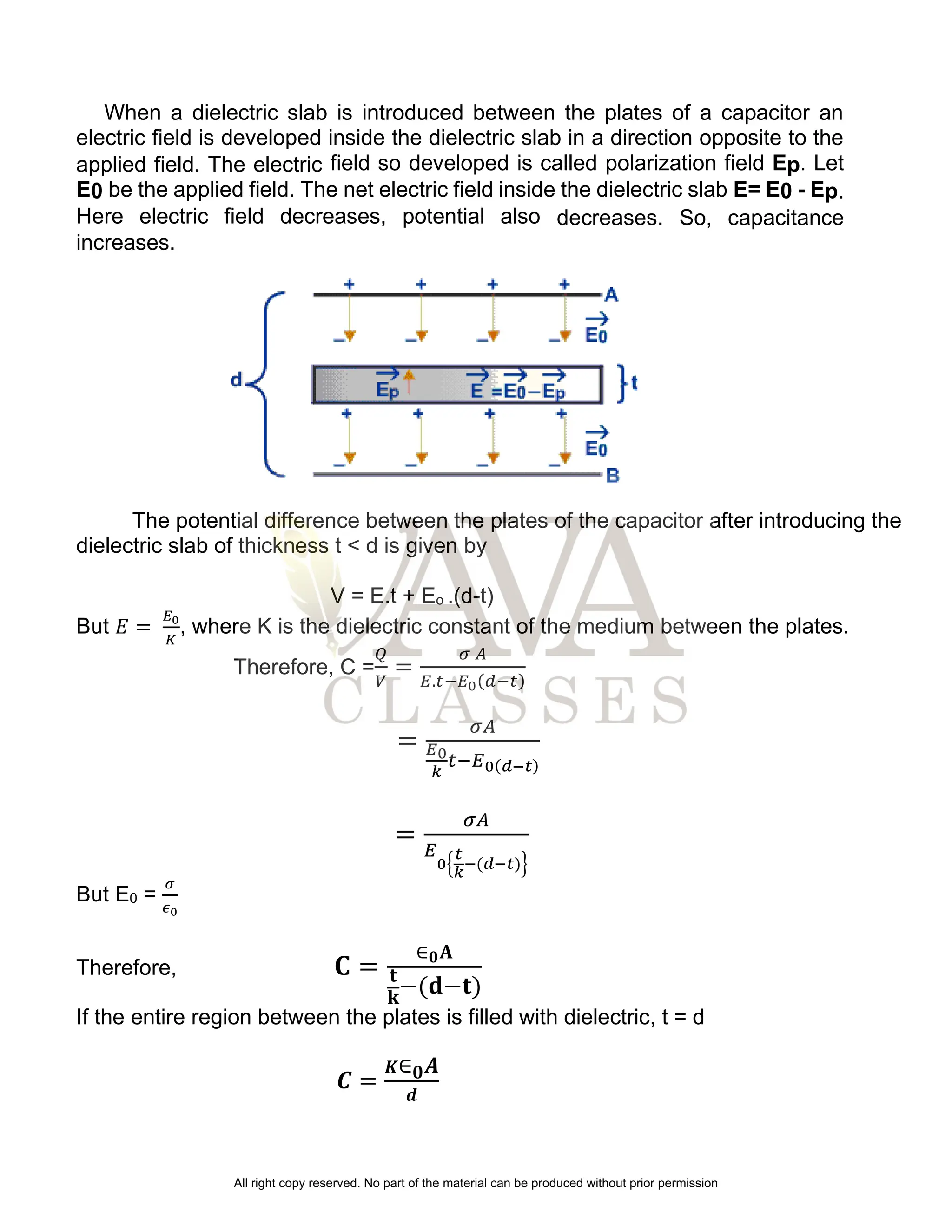 When a dielectric slab is introduced between the plates of a capacitor an
electric field is developed inside the dielectric slab in a direction opposite to the
applied field. The electric field so developed is called polarization field Ep. Let
E0 be the applied field. The net electric field inside the dielectric slab E= E0 - Ep.
Here electric field decreases, potential also decreases. So, capacitance
increases.
The potential difference between the plates of the capacitor after introducing the
dielectric slab of thickness t < d is given by
V = E.t + Eo .(d-t)
But 𝐸 =
𝐸0
𝐾
, where K is the dielectric constant of the medium between the plates.
Therefore, C =
𝑄
𝑉
=
𝜎 𝐴
𝐸.𝑡−𝐸0(𝑑−𝑡)
=
𝜎𝐴
𝐸0
𝑘
𝑡−𝐸0(𝑑−𝑡)
=
𝜎𝐴
𝐸
0{
𝑡
𝑘
−(𝑑−𝑡)}
But E0 =
𝜎
𝜖0
Therefore, 𝐂 =
∈𝟎𝐀
𝐭
𝐤
−(𝐝−𝐭)
If the entire region between the plates is filled with dielectric, t = d
𝑪 =
𝑲∈𝟎𝑨
𝒅
All right copy reserved. No part of the material can be produced without prior permission
 