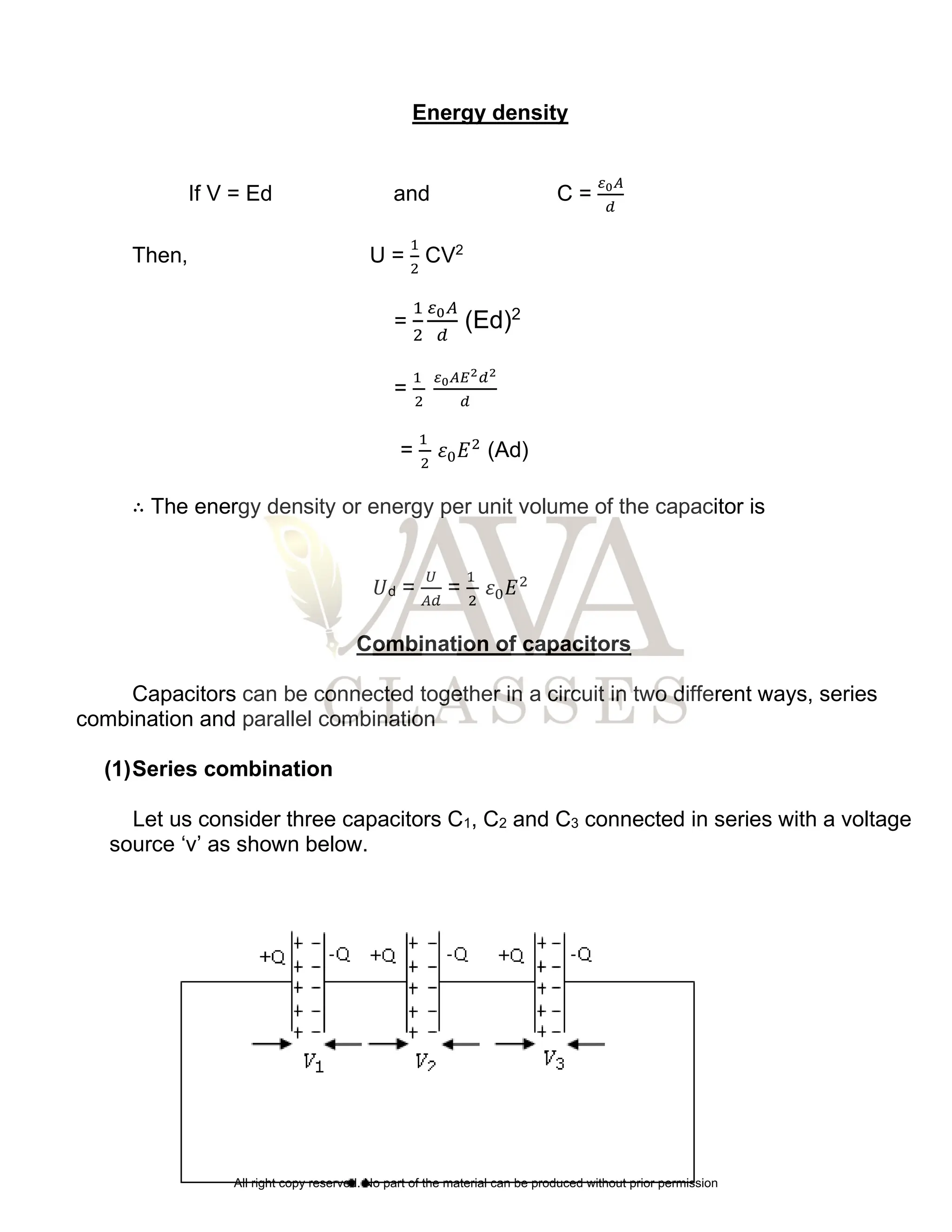 Energy density
If V = Ed and C =
𝜀0𝐴
𝑑
Then, U =
1
2
CV2
=
1
2
𝜀0𝐴
𝑑
(Ed)2
=
1
2
𝜀0𝐴𝐸2𝑑2
𝑑
=
1
2
𝜀0𝐸2
(Ad)
∴ The energy density or energy per unit volume of the capacitor is
𝑈d =
𝑈
𝐴𝑑
=
1
2
𝜀0𝐸2
Combination of capacitors
Capacitors can be connected together in a circuit in two different ways, series
combination and parallel combination
(1)Series combination
Let us consider three capacitors C1, C2 and C3 connected in series with a voltage
source ‘v’ as shown below.
All right copy reserved. No part of the material can be produced without prior permission
 