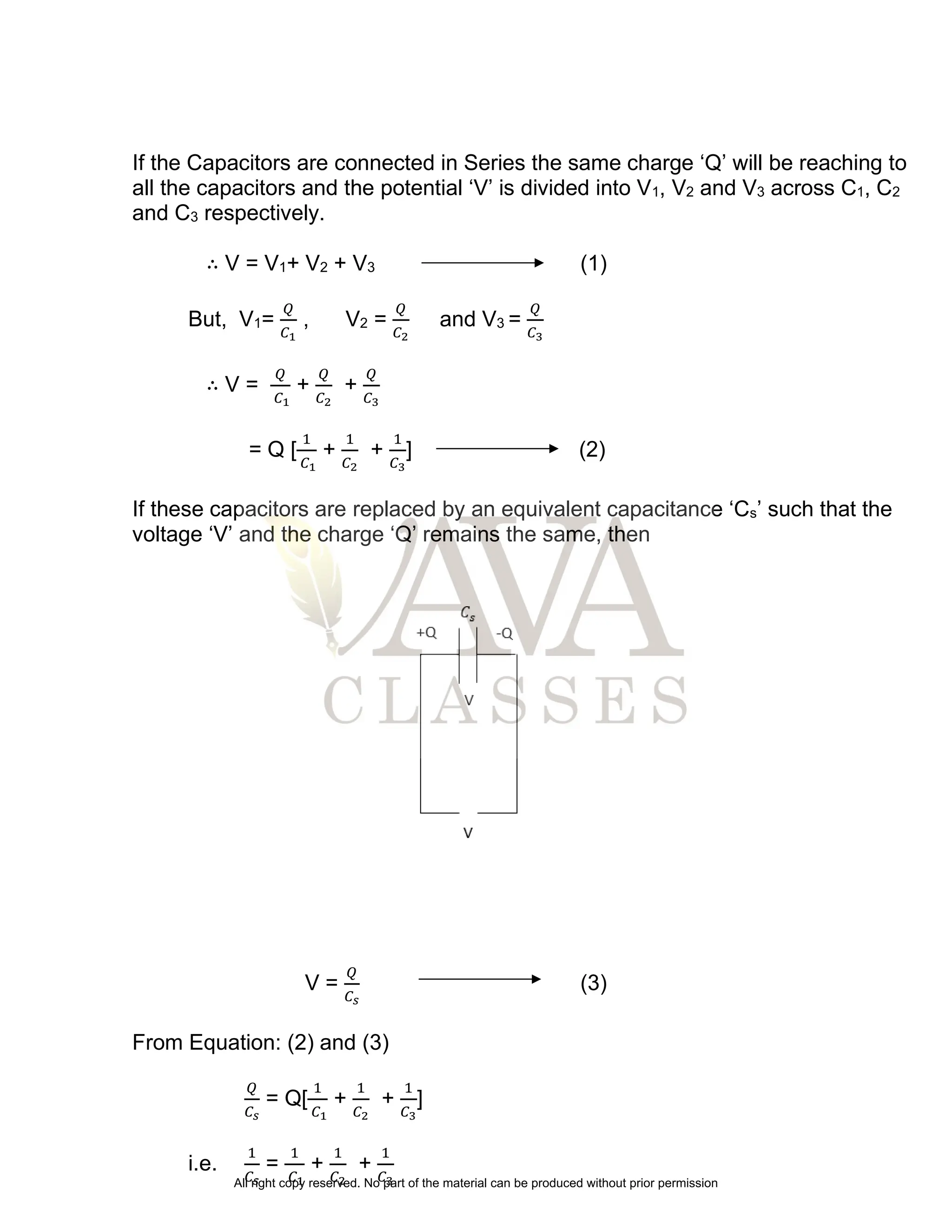 If the Capacitors are connected in Series the same charge ‘Q’ will be reaching to
all the capacitors and the potential ‘V’ is divided into V1, V2 and V3 across C1, C2
and C3 respectively.
∴ V = V1+ V2 + V3 (1)
But, V1=
𝑄
𝐶1
, V2 =
𝑄
𝐶2
and V3 =
𝑄
𝐶3
∴ V =
𝑄
𝐶1
+
𝑄
𝐶2
+
𝑄
𝐶3
= Q [
1
𝐶1
+
1
𝐶2
+
1
𝐶3
] (2)
If these capacitors are replaced by an equivalent capacitance ‘Cs’ such that the
voltage ‘V’ and the charge ‘Q’ remains the same, then
V =
𝑄
𝐶𝑠
(3)
From Equation: (2) and (3)
𝑄
𝐶𝑠
= Q[
1
𝐶1
+
1
𝐶2
+
1
𝐶3
]
i.e.
1
𝐶𝑠
=
1
𝐶1
+
1
𝐶2
+
1
𝐶3
All right copy reserved. No part of the material can be produced without prior permission
 