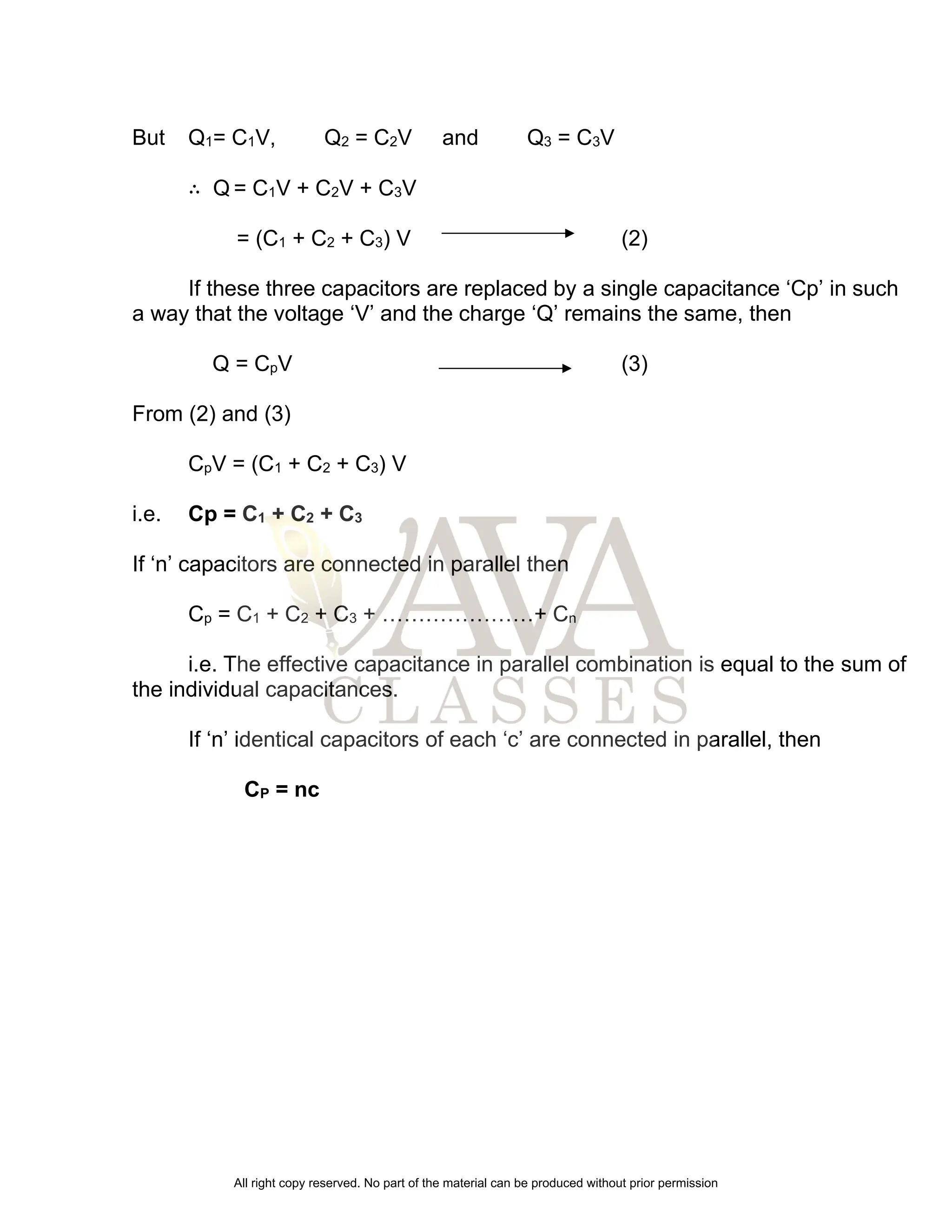 But Q1= C1V, Q2 = C2V and Q3 = C3V
∴ Q = C1V + C2V + C3V
= (C1 + C2 + C3) V (2)
If these three capacitors are replaced by a single capacitance ‘Cp’ in such
a way that the voltage ‘V’ and the charge ‘Q’ remains the same, then
Q = CpV (3)
From (2) and (3)
CpV = (C1 + C2 + C3) V
i.e. Cp = C1 + C2 + C3
If ‘n’ capacitors are connected in parallel then
Cp = C1 + C2 + C3 + …………………+ Cn
i.e. The effective capacitance in parallel combination is equal to the sum of
the individual capacitances.
If ‘n’ identical capacitors of each ‘c’ are connected in parallel, then
CP = nc
All right copy reserved. No part of the material can be produced without prior permission
 