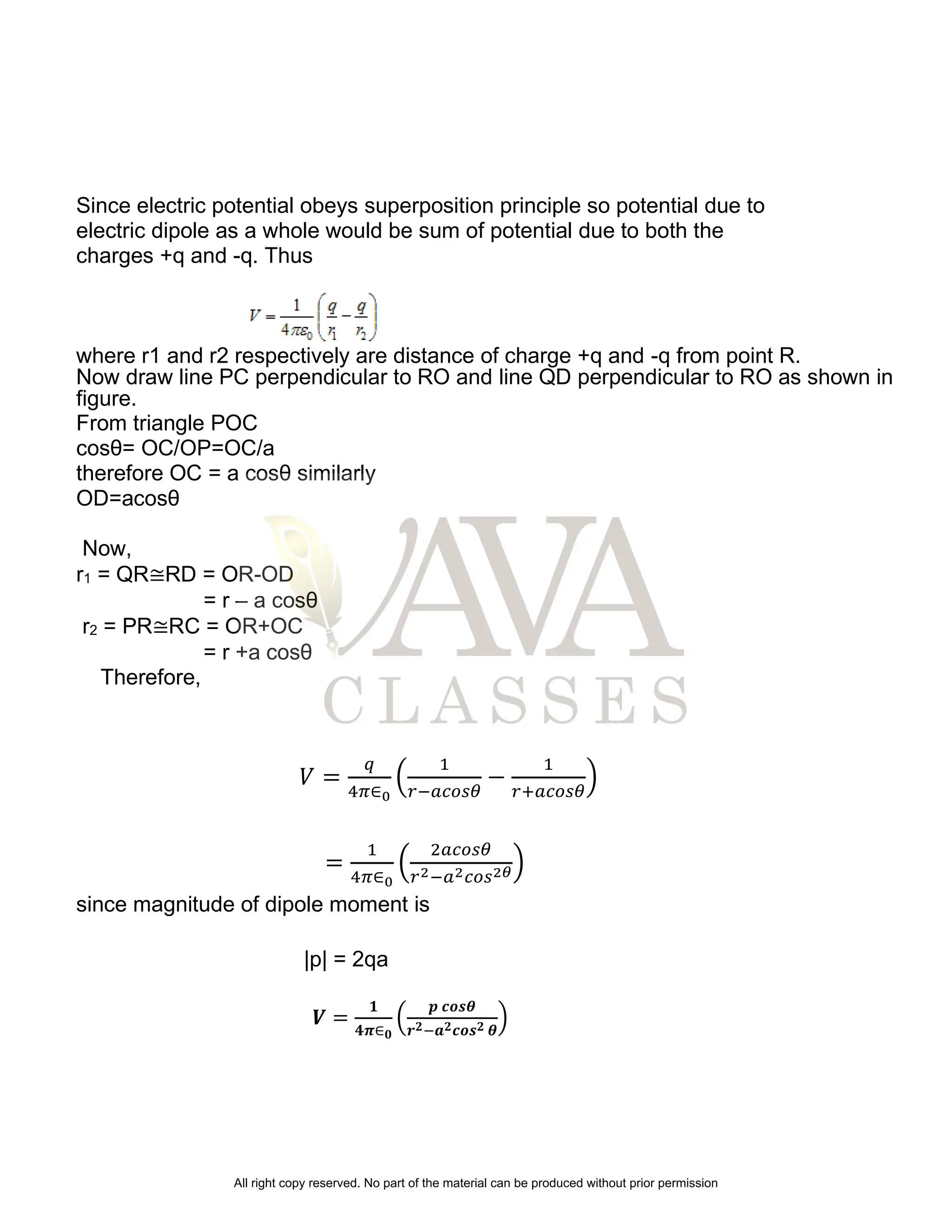 Since electric potential obeys superposition principle so potential due to
electric dipole as a whole would be sum of potential due to both the
charges +q and -q. Thus
where r1 and r2 respectively are distance of charge +q and -q from point R.
Now draw line PC perpendicular to RO and line QD perpendicular to RO as shown in
figure.
From triangle POC
cosθ= OC/OP=OC/a
therefore OC = a cosθ similarly
OD=acosθ
Now,
r1 = QR≅RD = OR-OD
= r – a cosθ
r2 = PR≅RC = OR+OC
= r +a cosθ
Therefore,
𝑉 =
𝑞
4𝜋∈0
(
1
𝑟−𝑎𝑐𝑜𝑠𝜃
−
1
𝑟+𝑎𝑐𝑜𝑠𝜃
)
=
1
4𝜋∈0
(
2𝑎𝑐𝑜𝑠𝜃
𝑟2−𝑎2𝑐𝑜𝑠2𝜃)
since magnitude of dipole moment is
|p| = 2qa
𝑽 =
𝟏
𝟒𝝅∈𝟎
(
𝒑 𝒄𝒐𝒔𝜽
𝒓𝟐−𝒂𝟐𝒄𝒐𝒔𝟐 𝜽
)
All right copy reserved. No part of the material can be produced without prior permission
 