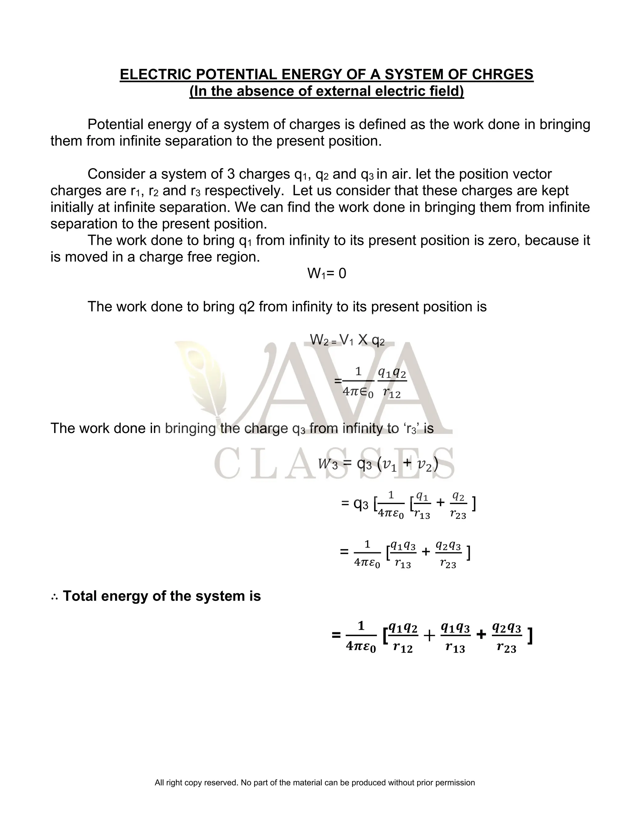 ELECTRIC POTENTIAL ENERGY OF A SYSTEM OF CHRGES
(In the absence of external electric field)
Potential energy of a system of charges is defined as the work done in bringing
them from infinite separation to the present position.
Consider a system of 3 charges q1, q2 and q3 in air. let the position vector
charges are r1, r2 and r3 respectively. Let us consider that these charges are kept
initially at infinite separation. We can find the work done in bringing them from infinite
separation to the present position.
The work done to bring q1 from infinity to its present position is zero, because it
is moved in a charge free region.
W1= 0
The work done to bring q2 from infinity to its present position is
W2 = V1 X q2
=
1
4𝜋∈0
𝑞1𝑞2
𝑟12
The work done in bringing the charge q3 from infinity to ‘r3’ is
𝑊3 = q3 (𝑣1 + 𝑣2)
= q3 [
1
4𝜋𝜀0
[
𝑞1
𝑟13
+
𝑞2
𝑟23
]
=
1
4𝜋𝜀0
[
𝑞1𝑞3
𝑟13
+
𝑞2𝑞3
𝑟23
]
∴ Total energy of the system is
=
𝟏
𝟒𝝅𝜺𝟎
[
𝒒𝟏𝒒𝟐
𝒓𝟏𝟐
+
𝒒𝟏𝒒𝟑
𝒓𝟏𝟑
+
𝒒𝟐𝒒𝟑
𝒓𝟐𝟑
]
All right copy reserved. No part of the material can be produced without prior permission
 