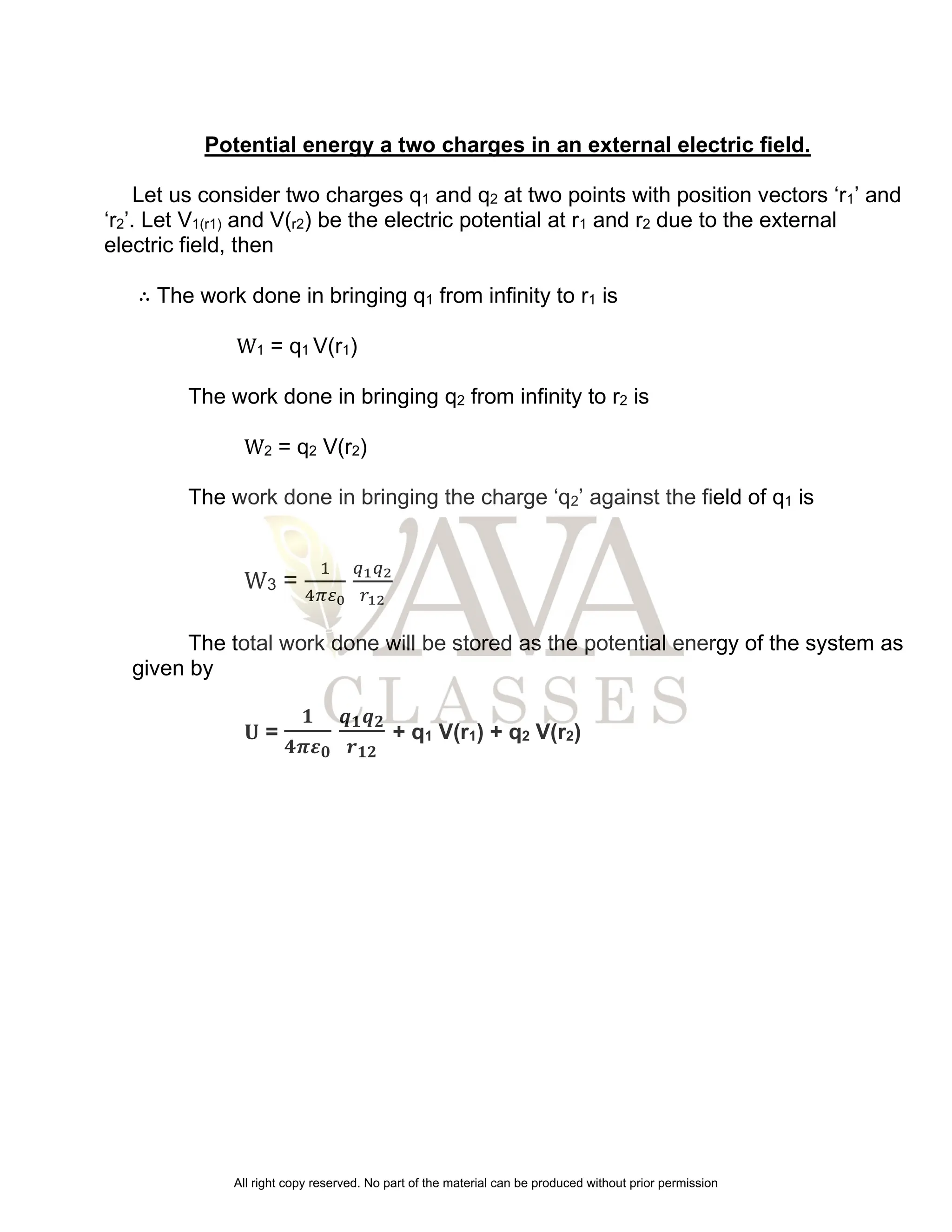 Potential energy a two charges in an external electric field.
Let us consider two charges q1 and q2 at two points with position vectors ‘r1’ and
‘r2’. Let V1(r1) and V(r2) be the electric potential at r1 and r2 due to the external
electric field, then
∴ The work done in bringing q1 from infinity to r1 is
W1 = q1 V(r1)
The work done in bringing q2 from infinity to r2 is
W2 = q2 V(r2)
The work done in bringing the charge ‘q2’ against the field of q1 is
W3 =
1
4𝜋𝜀0
𝑞1𝑞2
𝑟12
The total work done will be stored as the potential energy of the system as
given by
𝐔 =
𝟏
𝟒𝝅𝜺𝟎
𝒒𝟏𝒒𝟐
𝒓𝟏𝟐
+ q1 V(r1) + q2 V(r2)
All right copy reserved. No part of the material can be produced without prior permission
 