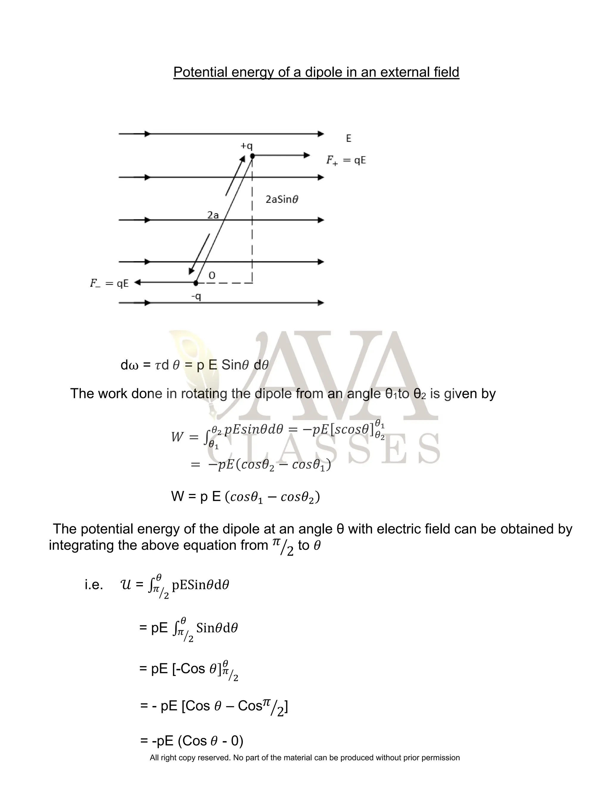 Potential energy of a dipole in an external field
dω = 𝜏d 𝜃 = p E Sin𝜃 d𝜃
The work done in rotating the dipole from an angle θ1to θ2 is given by
𝑊 = ∫
𝑝𝐸𝑠𝑖𝑛𝜃𝑑𝜃 = −𝑝𝐸[𝑠𝑐𝑜𝑠𝜃]𝜃2
𝜃1
𝜃2
𝜃1
= −𝑝𝐸(𝑐𝑜𝑠𝜃2 − 𝑐𝑜𝑠𝜃1)
W = p E (𝑐𝑜𝑠𝜃1 − 𝑐𝑜𝑠𝜃2)
The potential energy of the dipole at an angle θ with electric field can be obtained by
integrating the above equation from 𝜋
2
⁄ to 𝜃
i.e. 𝒰 = ∫ pESin𝜃d𝜃
𝜃
𝜋
2
⁄
= pE ∫ Sin𝜃d𝜃
𝜃
𝜋
2
⁄
= pE [-Cos 𝜃]𝜋
2
⁄
𝜃
= - pE [Cos 𝜃 – Cos𝜋
2
⁄ ]
= -pE (Cos 𝜃 - 0)
All right copy reserved. No part of the material can be produced without prior permission
 