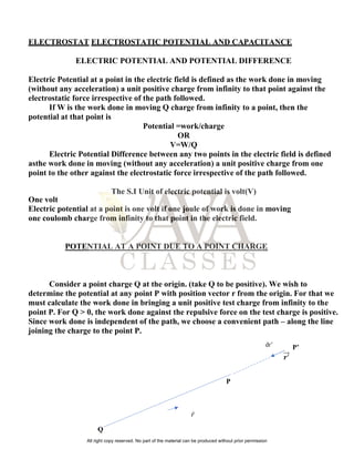 ELECTROSTAT ELECTROSTATIC POTENTIAL AND CAPACITANCE
ELECTRIC POTENTIAL AND POTENTIAL DIFFERENCE
Electric Potential at a point in the electric field is defined as the work done in moving
(without any acceleration) a unit positive charge from infinity to that point against the
electrostatic force irrespective of the path followed.
If W is the work done in moving Q charge from infinity to a point, then the
potential at that point is
Potential =work/charge
OR
V=W/Q
Electric Potential Difference between any two points in the electric field is defined
asthe work done in moving (without any acceleration) a unit positive charge from one
point to the other against the electrostatic force irrespective of the path followed.
The S.I Unit of electric potential is volt(V)
One volt
Electric potential at a point is one volt if one joule of work is done in moving
one coulomb charge from infinity to that point in the electric field.
POTENTIAL AT A POINT DUE TO A POINT CHARGE
Consider a point charge Q at the origin. (take Q to be positive). We wish to
determine the potential at any point P with position vector r from the origin. For that we
must calculate the work done in bringing a unit positive test charge from infinity to the
point P. For Q > 0, the work done against the repulsive force on the test charge is positive.
Since work done is independent of the path, we choose a convenient path – along the line
joining the charge to the point P.
P’
𝒓′
⃗⃗⃗
P
Q
𝑟
dr’
All right copy reserved. No part of the material can be produced without prior permission
 